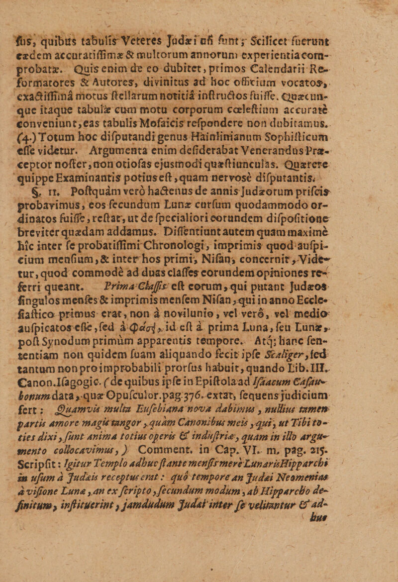 fus, quibus tabulis Veteres Jadki cfi &gt;4mtr Srcificet fuerunt eaedem accuratiifimae &amp; multorum annorum expericntiaoom-- probatae. Quiscnimde eo dubitet,primos Calendarii Re¬ formatores &amp; Autores, divinitus ad hoc officium vocatosv exa&amp;iffiina motus ffiellanrmnotitia inftrudos fiiiffe* Qu^cini¬ que itaque tabula? cum motu corporum cceleftiuni accurate convcnmnt&gt;ea$ tabulis Mofaicis refpondcre non dubitamus* (4.) Totum hoc difputandi genus Hainlinianum SophilHcum cfle videtur. Argumenta enim defiderabat Venerandus Prat- ceptor noiter,non otiofas ejusmodi quxftiunculas. Quaerere quippe Examinantis potiuseft &gt; quam nervose difputantiSi §, ii* Poftquam vero ha&amp;enus de annis Judarorum prifeis probavimus , eos fecundum Lunx curfum quodammodo or¬ dinatos faiffe, rcftac, ut de fpecialiori eorundem difpofitione breviter quxdam addamus. Difientiuntautem quam maxime hic inter fc probatiflimi Chronologi, imprimis quod aufpi- cium mcnfiumj&amp;interhos primr, Nifatn concernit, Vide-* tur, quod commode ad duas ciaffies eorundem opiniones re¬ ferri queant. Prhna GkJfis eorum,qui putant JudxoS fingulos menfes &amp; imprimis menfem Nifan, qui in anno Eccle* fiaftico primas erat, non a novilunio, vel ver^, vel medio aufpicatos cffie,fed a&lt;$dai,Ad eft a prima Luna, fe 11 Luna?, poft Synodum primum apparentis tempore. Atqrhanc fen- tentiam non quidem fuam aliquando fecit ipfe Sc aliger}fed tantum non pro improbabili prorfus habuic, quando Lib. III. Canon.lfagogic. (de quibus ipfe in Epiftolaad Ifiamm Cafitw- bonum&amp;ixz**qux Opufculor.pag.376» extat, fequens judicium fert: Quamvis multa Eujebiana nova dabimus, nullius tamen fartis amore magk tangor yquam Canonibus meis yq.uix ut Tibito» ties dixi yfunt anima totius operis (£ indufirU? quam iniUo argu~ mento collocavimus,) Coniment. in Cap. VI. m, pag. 215. Scripfit: Igitur Templo adbuvflantemenjfsmeriLunarisHipparchi in ufum a Judkis receptus erat: quo tempore an Judai Neomenia# d vijtone Luna ,an ex feripto ,fecundum modum, ab Hipparcho de- finitum^ infiitucrint; jamdudum 'Judaiinter fp vditmtur &amp;ad~