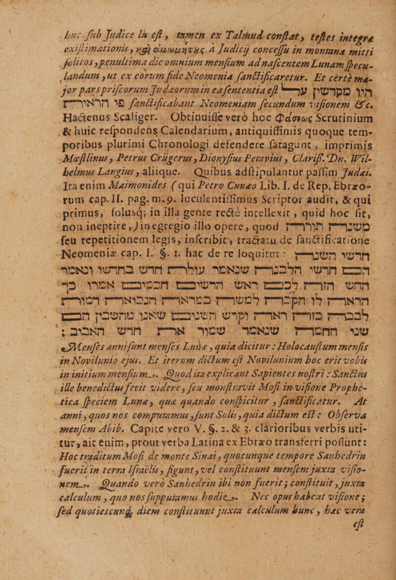 ✓ huc fhb Judice Ik eft, tamen ex Talthud conflat, t eft es integra exifiimationis &gt; rftj) ciu® unetis a Judicij concejflu in montana mitti felit osypenultima die omnium menfium adnafcentem Lunam fpecu- Undum ,ut ex eorum fl.de Neomenia fanblificaretur. Et certe ma- jor parspriflcorumjudaorumin e a flent entia eft fhnblificabant Neomeniam fecundum vifionem Hadcnus Scaiiger. Qbtinuifle vero hoc Scrutinium &amp; huic refpondcns Calendarium, antiquifltmis quoque tem¬ poribus plurimi Chronologi defendere fatagunt, imprimis Mocfllimts y Petrus Crugerus y Dionj/Jius Petavius y ClariftdHn. JNil- helmm Langiusy aliique. Quibus adftipulaotur pafHm Judai. Ira enim Maimonides (qui Petro Cunao Lih. I. de Rep. Ebrio¬ rum cap.II. pag. m.p. luculentiiiinius Scriptor audit, &amp;qui primus, folusq; in illa gente rede intellexit, quid hoc fit, non ineptire,Jinegregio illo opere, quod feu repetitionem legis, inferibit? tradam de fandifieatione Neomenia cap. I. §. i. hac de re loquitur: nooi nonna enn r~hvj noctu mahn vonn ean -p inrK tzaipcn canum toxn tzzah m?n tonn i—sim rminjn n^io ?—^0*7!—cpn s—imn jaan fdtsrus emusti tonpi r~wi fio mauS ; a-asn tonn :—nicto noctu mcnrt cto eJMenfles annifunt menfes Luna, quia dicitur : Holocaufiummenfis in Novii unio ejus. Et iterum dillum eft Novilunium hoc erit vobis in initium menfium^. Afluo d ita explicant Sapientes noftri : San 51 us ille benedihiusfecit videre, feu monftravit Mofl invifionc Prophe¬ tica fleciem Luna, qua quando conficitur , fanUificatur. At anni, quos nos computamusy/unt Solis, quia didlum cLl e Obflerva menflem Abib. Capue vero V. §. 2. &amp; 3. clarioribus verbis uti¬ tur, ait enim, prout verba Latina ex Ebrseo transferri poliunt: Hoc traditum Mofl de monte Sinat, quocumque tempore Sanhedrin fuerit in terra Ifraelisy figunt y vel conflituunt menflemjuxta viflo- nem_i. fljuando vero Sanhedrin ibi non fueritconftituit yjuxm calculum, quo nosfupputamus h odiens. Nec opus habeat vifione ; fed quoties cHnfg diem conflit uunt juxta calculum hunc y hac vera eft