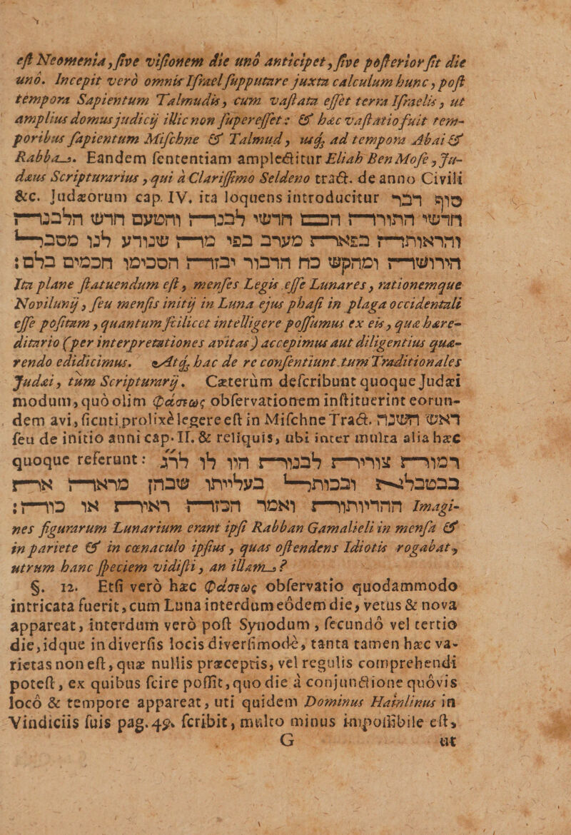 e fi Neomenia yfiv e vifionem die uno anticipet yfiv e pofieriorJit die uno. Incepit vero omnklfimelfupputare juxta calculum hunc ypofi tempora Sapientum Talmudk y cum vaftatu effiet terra Ifraelis y ut amplius domus judicij iUicnon fupereffet: &amp; hac vaftatiofuit tem¬ poribus fiapientum Mifchne Talmud y usqs ad tempora Ab ai &amp; Rabbos. Eandem fententiam amplecftitur Eliah BenMofe yju~ daus Scripturarius y qui a Clariffimo Seldeno traft. de anno Civili &amp;c. Judaeorum cap. IV, ita loquens introducitur maSn tum nyjsm !—uah nmn an i—mnn mnn u—poo uS vnjtt? nc isd anyo j—«ga r—trwm : cten i»oon i—w -nmrt na «aprton&lt;—iwnn Ita plane flatuendum eft y menfes Legis ejfie Lunares y rationem que Novilunlj y feu menfis initij in Luna ejus phafi in plaga occidentali ejfie pofitam y quantumfiilicet inteUigere pojfiumus ex eis y qua here¬ ditario (per interpretationes avitas) accepimus aut diligentius qua- rendo edidicimus. ssdtcj2 hac de re confentiunt tum Traditionales Juddy tum Scripturarjj. Oeterum defcribunt quoque Judaei modum, quo olim gdarax; obfervationem inftituerint eorun¬ dem avi ,ficuti prolixi legere eft in MifchneTract rOWI &lt;DK1 feu de initio anni cap*II. &amp; reliquis, ubi inter multa alia haec quoque referunt: ..yfo f, yi-| j—noaH l—5—VJO-I ns 5msTD pnta nn^hw jrorai r-^Satoaa :t—ro ns i—pio mr^n ioni r—pwnnn im.igi- nes figurarum Lunarium erant ipfi Rabban Gamalieli in menfa &amp; in pariete &amp; in ccenaculo ipfius y quas oficndens Idiotis rogabat utrum hanc Jpeciem vidifii y an illams ? §. 12. Etfi vero haec (panus obfervatio quodammodo intricata fuerit, cum Luna interdum eodem die, vetus &amp; nova appareat, interdum vero poft Synodum , fecundo vel tertio die,idque indiverfis locis diverhmode, tanta tamen hac va¬ rietas non eft, quae nullis prsecepris, vel regulis comprehendi poteft, ex quibus fcire poflit, quo die a conjundione quovis loco &amp; tempore appareat, uti quidem Dominus Habi Unus in Vindiciis fuis pag*4£* feribit, multo minus imp odibile eft* G ut