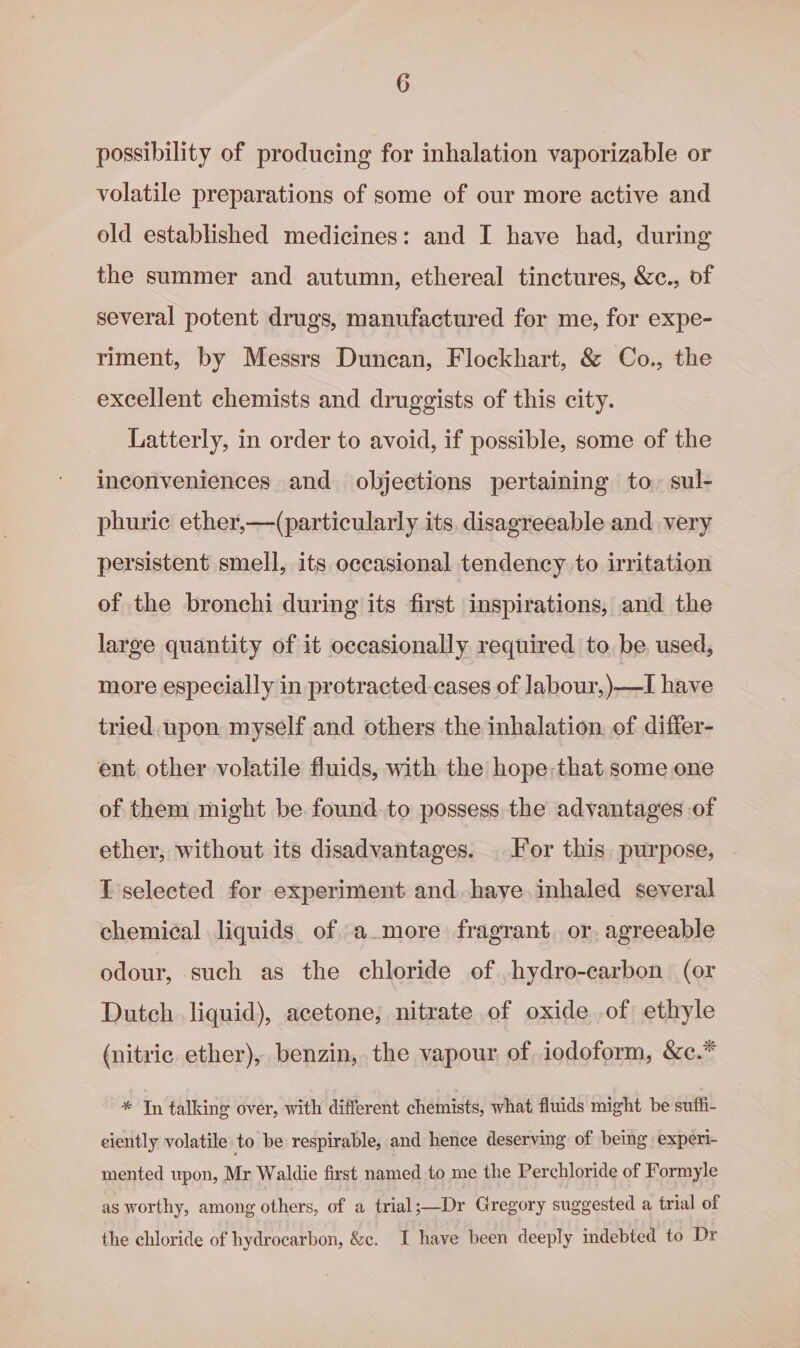 possibility of producing for inhalation vaporizable or volatile preparations of some of our more active and old established medicines: and I have had, during the summer and autumn, ethereal tinctures, &amp;c., of several potent drugs, manufactured for me, for expe- riment, by Messrs Duncan, Flockhart, &amp; Co., the excellent chemists and druggists of this city. Latterly, in order to avoid, if possible, some of the inconveniences and objections pertaining to. sul- phuric ether,—(particularly its. disagreeable and very persistent smell, its occasional tendency to irritation of the bronchi during its first inspirations, and the large quantity of it occasionally required to. be used, more especially in protracted cases of Jabour,)—I have tried upon myself and others the inhalation. of differ- ent other volatile fluids, with the hope that some one of them might be found. to possess the advantages of ether, without its disadvantages. For this purpose, T selected for experiment and..have inhaled several chemical liquids of a more fragrant or. agreeable odour, such as the chloride of .hydro-carbon (or Dutch liquid), acetone, nitrate of oxide of ethyle (nitric ether), benzin, the vapour of iodoform, &amp;c.* * In talking over, with different chemists, what fluids might be suffi- eiently volatile to be respirable, and hence deserving of being experi- mented upon, Mr Waldie first named to me the Perchloride of Formyle as worthy, among others, of a trial;—Dr Gregory suggested a trial of the chloride of hydrocarbon, &amp;c. I have been deeply indebted to Dr