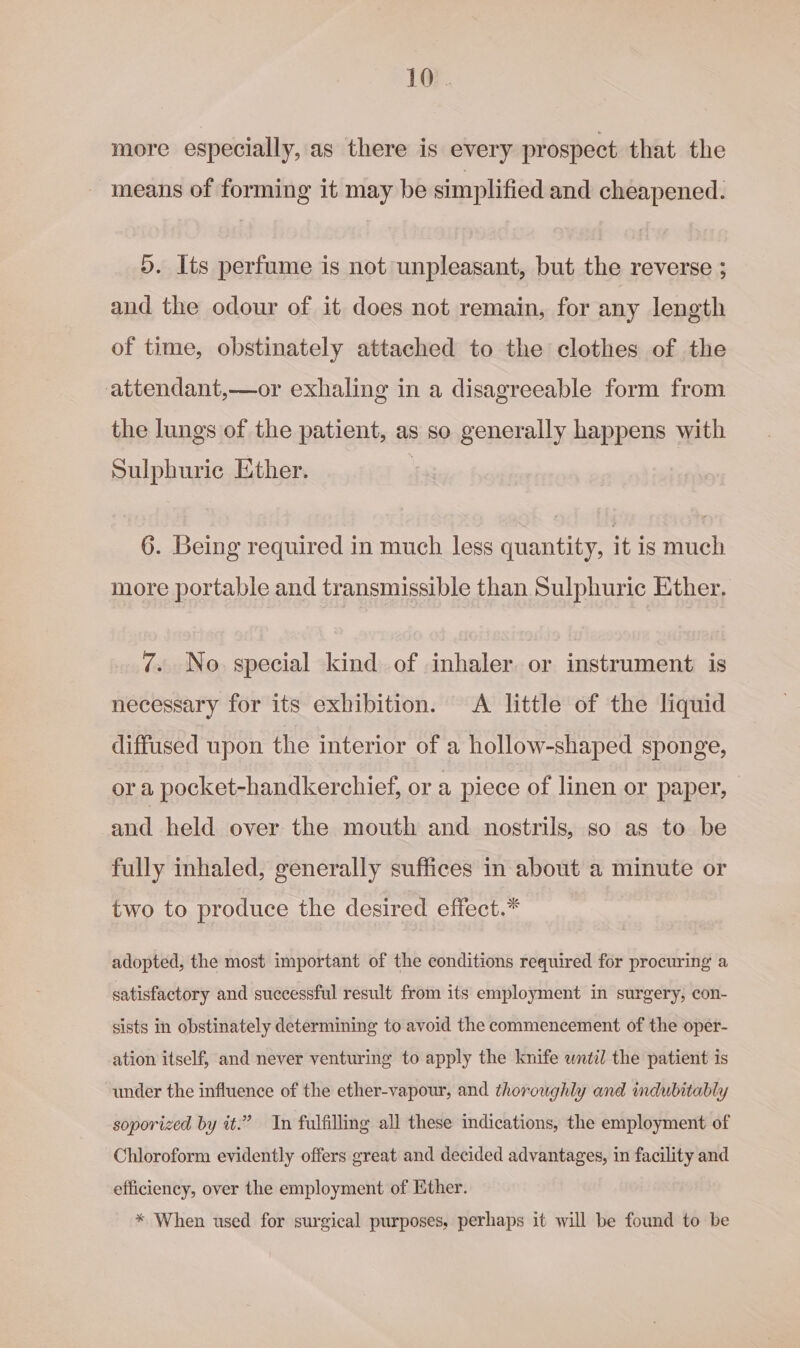 more especially, as there is every prospect that the means of forming it may be simplified and cheapened. ). Its perfume is not unpleasant, but the reverse ; and the odour of it does not remain, for any length of time, obstinately attached to the clothes of the attendant,—or exhaling in a disagreeable form from the lungs of the patient, as so generally happens with Sulphuric Ether. | 6. Being required in much less quantity, it is mueh more portable and transmissible than Sulphuric Ether. 7. No. special kind of inhaler or instrument is necessary for its exhibition. A little of the liquid diffused upon the interior of a hollow-shaped sponge, ora pocket-handkerchief, or a piece of linen or paper, and held over the mouth and nostrils, so as to be fully inhaled, generally suffices in about a minute or two to produce the desired effect.* adopted, the most important of the conditions required for procuring a satisfactory and successful result from its employment in surgery, con- sists in obstinately determining to avoid the commencement of the oper- ation itself, and never venturing to apply the knife wntil the patient is under the influence of the ether-vapour, and thoroughly and indubitably soporized by it.” In fulfilling all these indications, the employment of Chloroform evidently offers great and decided advantages, in facility and efficiency, over the employment of Kther. * When used for surgical purposes, perhaps it will be found to be