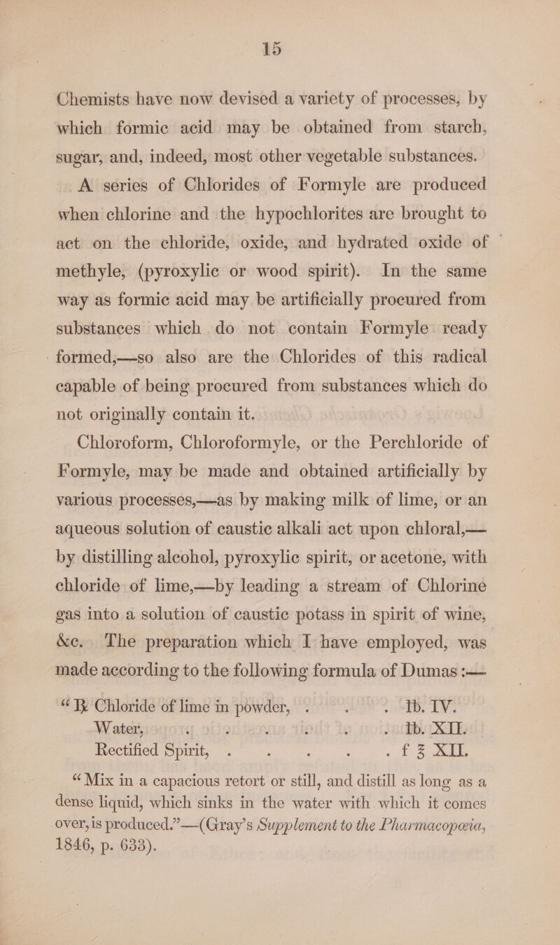 Chemists have now devised a variety of processes, by which formic acid may be obtained from starch, sugar, and, indeed, most other vegetable substances. A. series of Chlorides of Formyle are produced when chlorine and the hypochlorites are brought to act on the chloride, oxide, and hydrated oxide of — methyle, (pyroxylic or wood spirit). In the same way as formic acid may be artificially procured from substances which do not contain Formyle ready -formed,—so also are the Chlorides of this radical capable of being procured from substances which do not originally contain it. Chloroform, Chloroformyle, or the Perchloride of Formyle, may be made and obtained artificially by various processes,—as by making milk of lime, or an aqueous solution of caustic alkali act upon chloral,— by distilling alcohol, pyroxylic spirit, or acetone, with chloride of lime,—by leading a stream of Chlorine gas into a solution of caustic potass in spirit of wine, &amp;c.. The preparation which I have employed, was made according to the following formula of Dumas :-— “1% Chloride of lime in pow wh : SES Water, ¢ : f é /6thb. TE Rectified Spirit, . ~ £3 AiG “ Mix in a capacious retort or still, and distill as long as a dense liquid, which sinks in the water with.which it comes over, is produced.” —(Gray’s Supplement to the Pharmacopeia, 1846, p. 633).