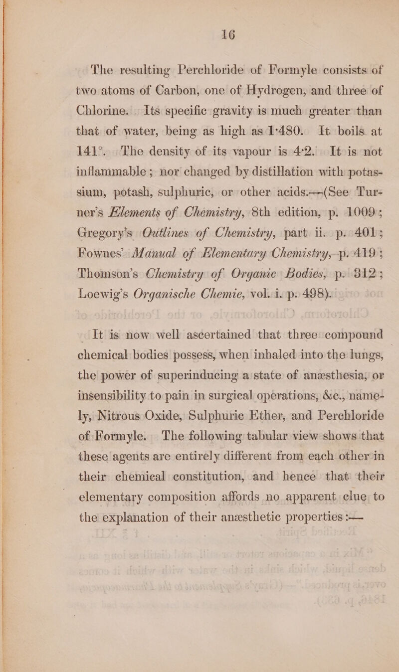 The resulting Perchloride of Formyle consists of two atoms of Carbon, one of Hydrogen, and three of Chlorine. . Its specific gravity is much greater than that of water, being as high as 1:480. It. boils at 141°. The density of its vapour is 4:2. It is not inflammable; nor changed by distillation with potas- sium, potash, sulphuric, or other acids.—(See Tur- ner’s Hlements of Chemistry, 8th edition, p. 1009; Gregory's Outlines of Chemistry, part i. p. 401; Fownes’ Adanual of Hlementary Chemistry,-p. 419 ; Thomson’s Chemistry of Organic Bodies, p. 812; Loewig’s Organische Chemie, vol. i. p. 498). It is now well ascertained that three compound chemical bodies possess, when inhaled into the lungs, | the power of superinducing a state of anesthesia; or insensibility to pain in surgical operations, &amp;c., name- ly, Nitrous Oxide, Sulphurie Ether, and Perehloride of Formyle. The following tabular view shows that these agents are entirely different from each other in their chemieal constitution, and hence that their elementary composition affords no apparent. clue to the explanation of their anesthetic properties :—