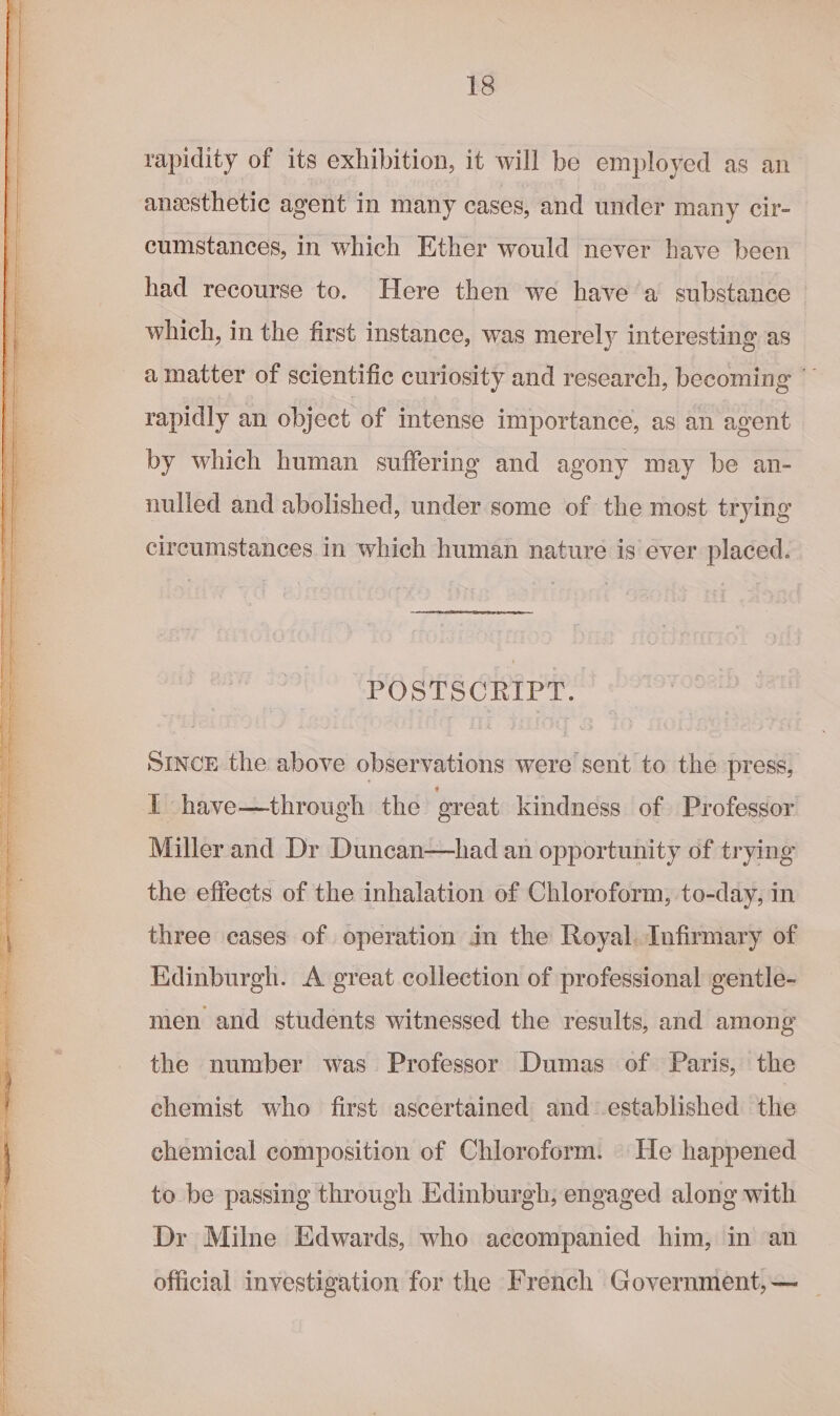 aire = aba tt ie Trap rapidity of its exhibition, it will be employed as an anesthetic agent in many cases, and under many cir- cumstances, in which Ether would never have been had recourse to. Here then we have a substance which, in the first instance, was merely interesting as amatter of scientific curiosity and research, becoming * rapidly an object of intense importance, as an agent by which human suffering and agony may be an- nulled and abolished, under some of the most trying circumstances. in which human nature is ever placed. POSTSCRIPT. SINCE the above observations were sent to the press, 1 have—through the great kindness of Professor Miller and Dr Duncan—had an opportunity of trying the effects of the inhalation of Chloroform, to-day, in three cases of operation in the Royal. Infirmary of Kdinburgh. A great collection of professional gentle- men and students witnessed the results, and among the number was Professor Dumas of Paris, the chemist who first ascertained and established the chemical composition of Chloroform. He happened to be passing through Edinburgh; engaged along with Dr Milne Edwards, who accompanied him, in an official investigation for the French Government,—~ _