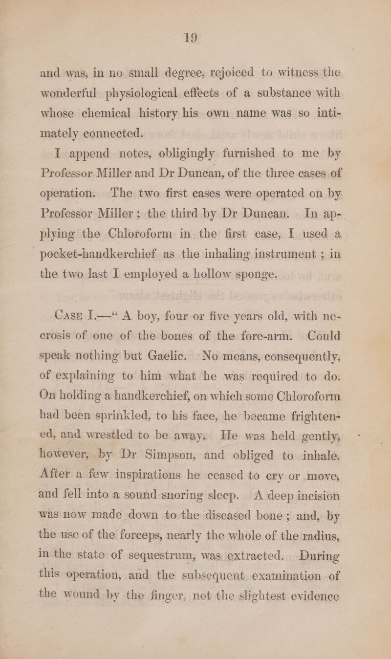 and was, in no small degree, rejoiced to witness the wonderful physiological effects of a substance with whose chemical history his own name was so inti- mately connected. I append notes, obligingly furnished to me by Professor Miller and Dr Duncan, of the three cases of operation. The two first cases were operated on by: Professor Miller ; the third by Dr Duncan. In ap-. plying the Chloroform in. the first case, I used a. _pocket-handkerchief as the inhaling instrument ; in the two last I employed a hollow sponge. Case I.—&lt;“ A boy, four or five years old, with ne- crosis of one of the bones of the fore-arm. Could speak nothing but Gaelic. No means, consequently, of explaining to him what he was required to do. On holding a handkerchief, on which some Chloroform had been sprinkled, to his face, he became frighten- ed, and wrestled to be away. He was held gently, however, by Dr Simpson, and obliged to inhale. After a few inspirations he ceased to ery or .move, and yell into a sound snoring sleep. A deep incision was now made down to the diseased bone; and, by the use of the forceps, nearly the whole of the radius, in the state of sequestrum, was extracted. During this operation, and the subsequent examination of the wound by the finger, not the slightest evidence