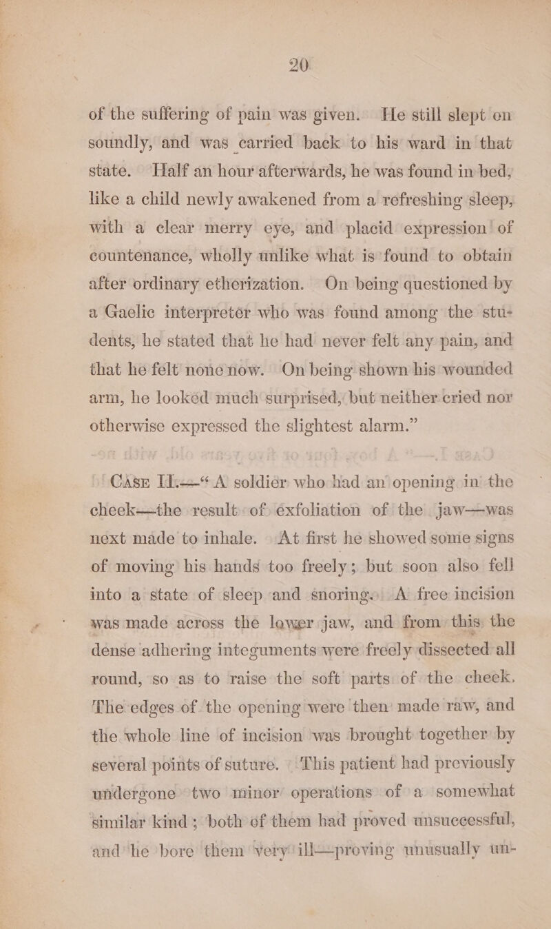 of the suffering of pain was given. He still slept on soundly, and was carried back to his ward in that state. Half an hour afterwards, he was found in bed, like a child newly awakened from a refreshing sleep, with a clear merry eye, and placid expression of countenance, wholly unlike what is found to obtain after ordinary etherization. On being questioned by a Gaelic interpreter who was found among the stu- dents, he stated that he had never felt any pain, and that he felt nonenow. On being shown his wounded arm, he looked much surprised, but neither cried nor otherwise expressed the slightest alarm.” Case [i.—*“ A soldier who had an opening in the cheek—the result: of) exfoliation of the .jaw—was next made to inhale. At first he showed some signs of moving his hands too freely ; but soon also fell into a state of sleep and snoring. A free incision was made across the lower jaw, and from. this: the dense adhering integuments were freely dissected all round, so as to raise the soft parts: of the cheek, The edges of the opening were then’ made raw, and the whole line of incision was brought together by several points of suture. This patient had previously undergone’ two minor operations of a somewhat similar kind ; both of them had proved unsuccessful, and he bore them very ill—proving wnusually wn-