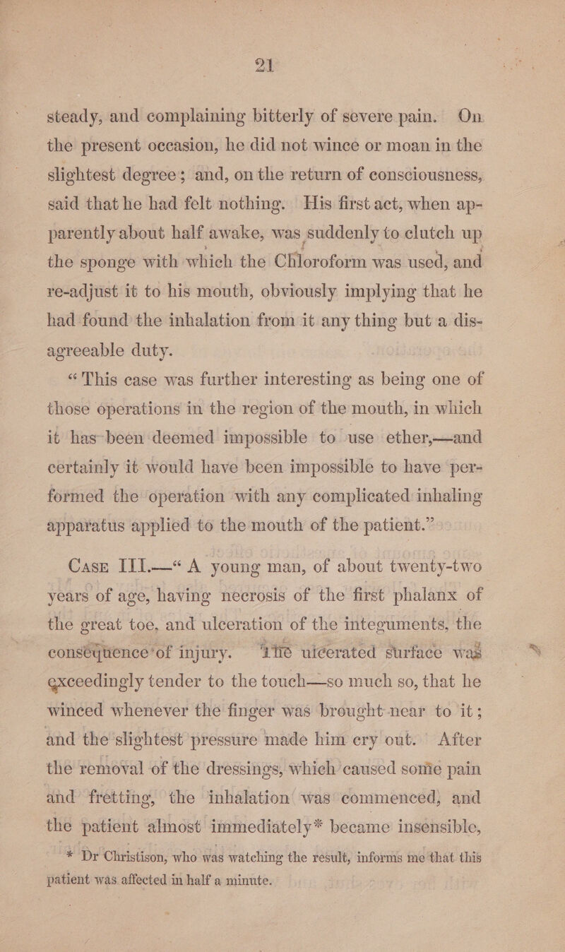 steady, and complaining bitterly of severe pain. On the present occasion, he did not wince or moan in the | slightest degree; and, on the return of consciousness, said that he had felt nothing. His first act, when ap- _ parently about half awake, was suddenly to clutch up the sponge with which the EMlottfoiit was used, and re-adjust it to his mouth, obviously implying that he had found the inhalation from it any thing but a dis- agreeable duty. | “This case was further interesting as being one of those operations in the region of the mouth, in which it has-been deemed impossible to use ether,—and certainly it would have been impossible to have per- formed the operation with any complicated inhaling apparatus applied to the mouth of the patient.” Case ITI.—“ A young man, of about twenty-two years of age, having necrosis of the first phalanx of the great toe, and ulceration of the integuments, the conseqytience’ ‘of i injury. “Zt uiéerated eurface wad exceedingly tender to the touch—so much go, that he winced whenever the finger was brought near to it ; and the slightest pressure made him ery out. After the removal of the dressings, which caused some pain and fretting, the inhalation was commenced, and the patient almost Seabee became insensible, * Dr Clitistison, who was watching the result, informs me that this patient was. affected in half a minute.