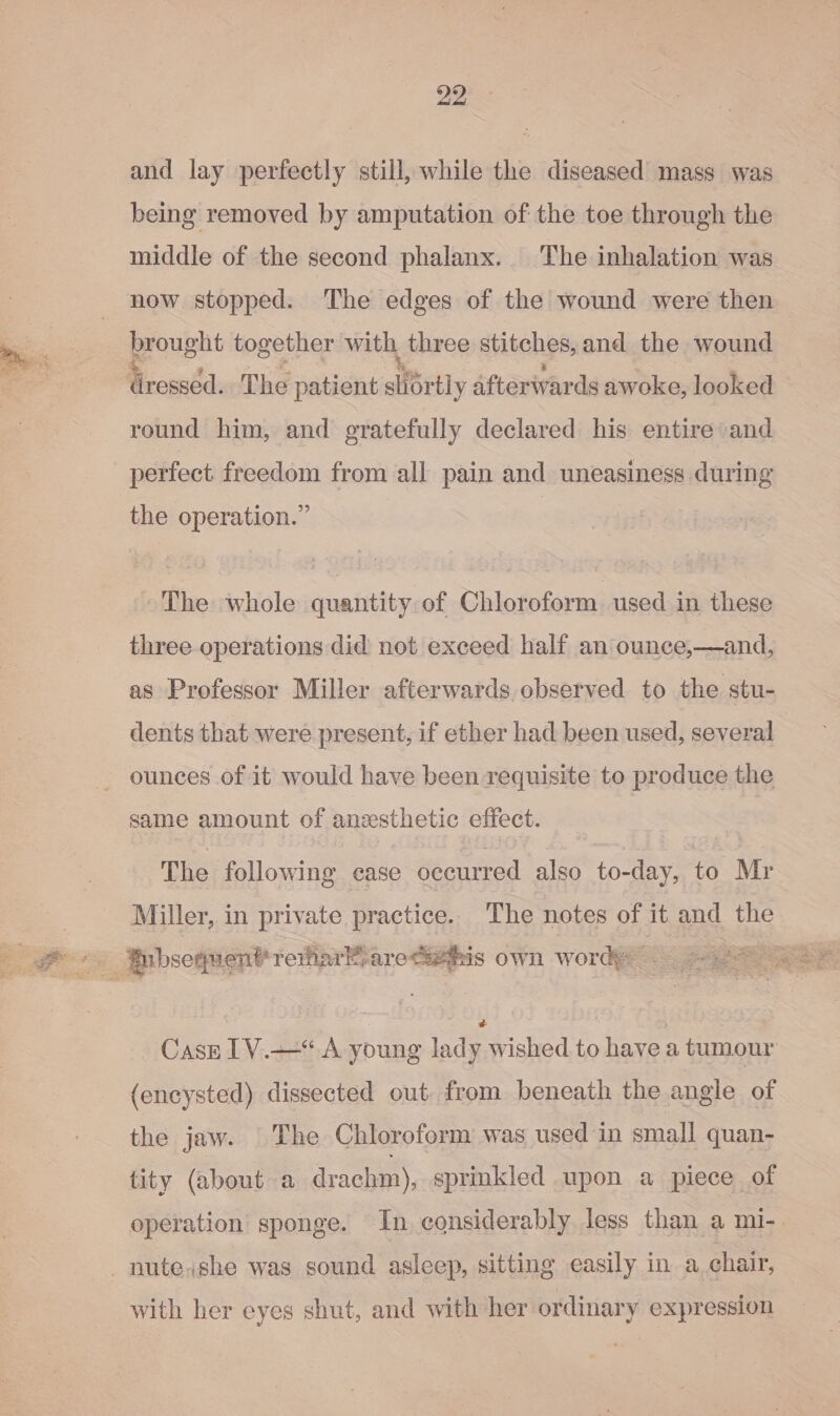 ier F “i and lay perfectly still, while the diseased mass was being removed by amputation of the toe through the middle of the second phalanx. The inhalation was now stopped. The edges of the wound were then brought together with, three stitches, and the wound round him, and gratefully declared his entire and perfect freedom from all pain and uneasiness during the operation.” The whole quantity of Chloroform used in these three operations did not exceed half an ounce,—and, as Professor Miller afterwards observed to the stu- dents that were present, if ether had been used, several ounces of it would have been requisite to produce the same amount of anesthetic effect. The following ease occurred also to-day, to Mr Miller, in private practice. The notes of it and the ae ‘is own word — Casz 1V.—“ A young lady wished to have a tumour (encysted) dissected out from beneath the angle of the jaw. The Chloroform was used in small quan- tity (about a drachm), sprinkled upon a piece of operation sponge. In considerably less than a mi-. with her eyes shut, and with her ordinary expression
