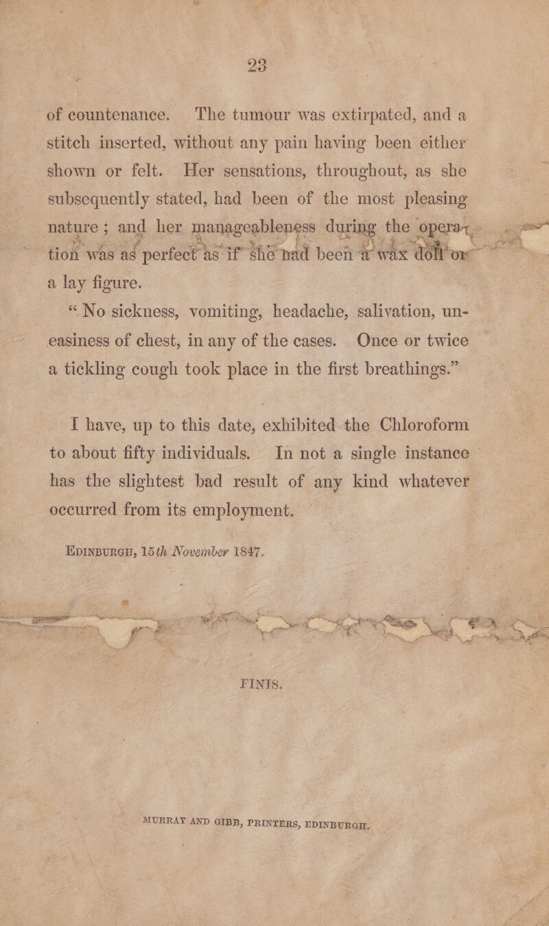 of countenance. The tumour was extirpated, and a stitch inserted, without any pain having been either shown or felt. Her sensations, throughout, as she subsequently stated, had been of the most pleasing a lay figure. “No sickness, vomiting, headache, salivation, un- easiness of chest, in any of the cases. Onee or twice a tickling cough took place in the first breathings.” T have, up to this date, exhibited-the Chloroform occurred from its employment. EDINBURGH, 15th November 1847. FINIS. MURRAY AND GIBB, PRINTERS, EDINBURGH. 3