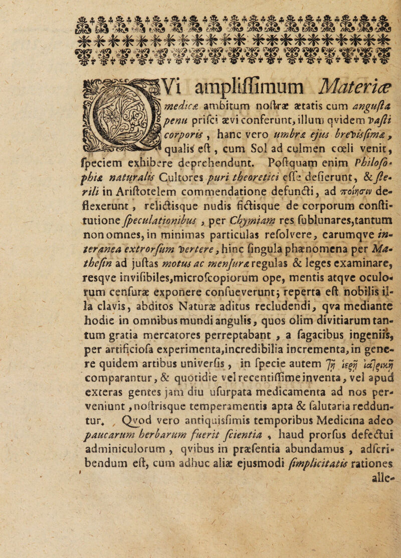 medica ambitum nofirae aetatis cum angufta penu prifci aevi conferunt, illum. qvidem vaftt corporis , hanc vero umbra ejws brevis fima , qualis e fi:, cum Sol ad culmen axi i venit, fpeciem exhibere deprehendunt. Poftquam enim Philofb* fhist naturalis Cultores puri theorettci die deflerunt, &fie* rili in AnAoteiem commendatione defundi, ad Trotncriv de¬ flexerunt , relidisque nudis fidisque de corporum confli» tutione fpeculationibm , per Chymtam res fublunares,tantum non omnes, in minimas particulas refolvere, earumqve $»• ter ama extrorfum Vertere, hinc finguia ph^nomena per Ma~ thefin ad juftas motus ac menjura regulas & leges examinare, resqve invifibiles,microfcopiorum ope, mentis atqve oculo* ram cenfurae exponere confueverunt j reperta eft nobilis il¬ la clavis, abditos Naturae aditus recludendi, qva mediante hodie in omnibus mundi angulis, quos olim divitiarum tan¬ tum gratia mercatores perreptabant , a Tagacibus ingeniis, per artificiofa experimenta,incredibilia incrementa,in gene¬ re quidem artibus univerfis, in fpecie autem 7n te$ \ujpny comparantur, & quotidie vel recencifiime inventa, vel apud exteras gentes jam diu ufurpata medicamenta ad nos per¬ veniunt ,noftrisque temperamentis apta & falutaria reddun¬ tur* Qvod vero antiqujsfimis temporibus Mediana adeo paucarum herbarum fuerit /cientia , haud prorfus defedui adminiculorum , qvjbus in praefentia abundamus , adfcri- bendum eft, cum adhuc aliae ejusmodi (implicitatis rationes alie-