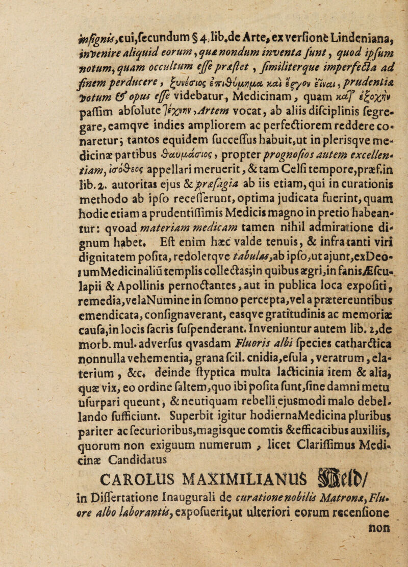 faifignis,cui,fecundum § 4;lib4dc Arte, ex vcrfionfe Lindeniana, invenire aliquid eorwn, qu& nondum inventa junt, quod ipfum notum, quam occultum ejfe proflet, fimiliterque imperfe&a ad jfinem perducere, £vvecriog imQvfififia kcu eqyov eivcu ? prudentia *$otum (f opiis ejfe videbatur, Medicinam, quam ndf ^E°Xr‘v paffim abfolute7Ixm^Artem vocat, ab aliisdifciplinis fegre- gare,eamqve indies ampliorem ae perfetiorem reddere co« naretur j tantos equidem fuccefifus habuit,ut in plerisqve me¬ dicinae partibus denos, propterprognoftosautem excellen* tiam> ItroS-scg appellari meruerit, & tam Celfi tempore,praef.in lib.i. autoritas ejus Ikprsftgia ab iis etiam,qui in curationis methodo ab ipfo recefTerunt, optima judicata fuerint, quam hodie etiam a prudentiffimis Medicis magno in pretio habean¬ tur: qvoad materiam medicam tamen nihil admiratione di¬ gnum habet* Eft enim haec valde tenuis, & infra tanti viri dignitatem polita, redolerqve tabulas?ab ipfo,ut ajunt,cxDeo- ! umMedicinaliu templis colle&asjin quibus acgri,in fanisAifcu- lapii & Apollinis pernotantes, aut in publica loca expoliti, remedia,vclaNumine in fomno percepta,vel a praetereuntibus emendicata,confignaverant, easqvegratitudinis ac memoriae caufa,in locis facris fufpenderant* Inveniuntur autem lib. 2,de morb.mul.adverfus qvasdam Fluoris albi Ipecies cathardiica nonnulla vehementia, grana fcil. cnidia,efula, veratrum, eia- terium , &c* deinde ftyptica multa laticinia item & alia, qua: vix, eo ordine fakem,quo ibi polita funt,fine damni metu ufurpari queunt, &neutiquam rebelli ejusmodi malo debel¬ lando fufficiunt. Superbit igitur hodiernaMedicina pluribus pariter ac fecurioribus,magisque comtis &efficacibus auxiliis, quorum non exiguum numerum , licet Clariffimus Medi¬ cinae Candidatus CAROLUS MAXIMILXAHUS UMb/. in Differtatione Inaugurali de curatione nobilis Matrona, Flu¬ ore albo laborantis, cxpofuerit,ut ulteriori eorum recenfione non