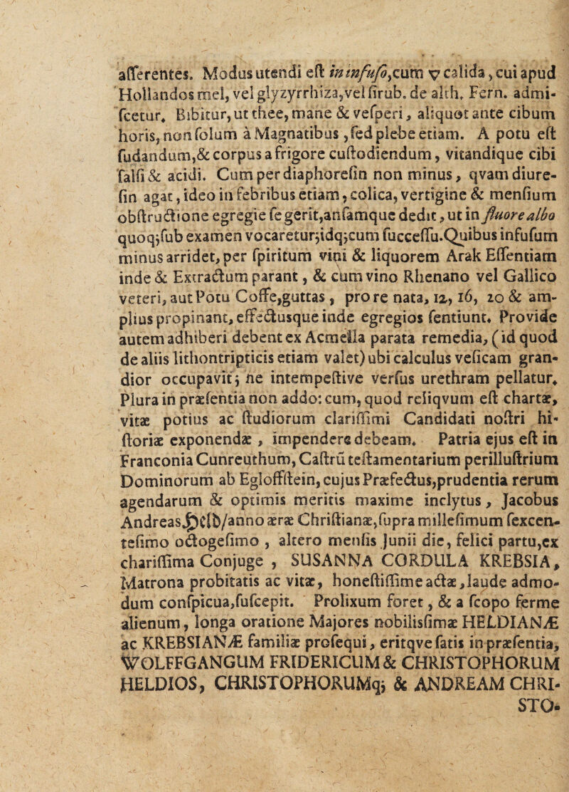 'Hollandosmel, vel glyzyrrh'iza,vei firub.de alth* Ferri. admi- fcecur. Bibitor, ut thee, mane & yefperi, ahquat ante cibum horis, nem folum a Magnatibus ,fed plebe etiam. A potu eft fudandum,& corpus a frigore cuftodiendum, vkandique cibi falfi& acidi. Cumperdiaphorefin non minus, qvamdiure- fin agat, ideo iri febribus etiam , colica, vertigine & menfium obftrudibne egregie fe gerit,anfamquc dedit, ut in fluore albo quoqffub examen vocaretur*idq*eum fiacceffu.Quibus infufutn minus arridet, per fpiritum vini & liquorem Arak Effentiam inde& Extradum parant, & crimvino Rhenano vel Gallico veteri, aut Potu' Coffe,guttas , pro re nata, 12,, 16, io & am¬ plius propinant, cffe<9:usque inde egregios fentiunt* Provide autem adhiberi debent ex Acmella parata remedia, ( id quod de aliis lithontripticis etiam valet) ubi calculus veficam gran¬ dior occupavit* ne intempeftive verfus urethram pellatur* Plura in prasfenria non addo: cum, quod rdiqvum eft chartae, vitae potius ac ftudiomm clariffimi Candidati noftri hi- ftoriae exponendae, impendere debeam* Patria ejus eft in Franconia Cunreuthum, Caftru teftamentarium perilluftrium Dominorum ab Egloffftein, cujusPraefedus,prudentia rerum agendarum & optimis meritis maxime inclytus, jacobus AndreasJ^Cfb/anno aerae Chriftianae,fupramillefimum fexcen- tefimo odogefimo , altero menfis Junii die, felici partu,cx chariffima Conjuge , SUSANNA CORDUlA KREBSIA, Matrona probitatis ac vitae, honeftiffimeadae, laude admo¬ dum confpicua,fufcepit. Prolixum foret, & a fcopo ferme alienum, longa oratione Majores nobilisfimae HELDIAN^E ac KREBSIANiE familiae profequi, eritqve fatis in praefentia, WOLFFGANGUM FRIDERlCUM & CHRISTOPHORUM HELDIOS, CHRISTOPHORUMq* & ANDREAM CHRI¬ STO-