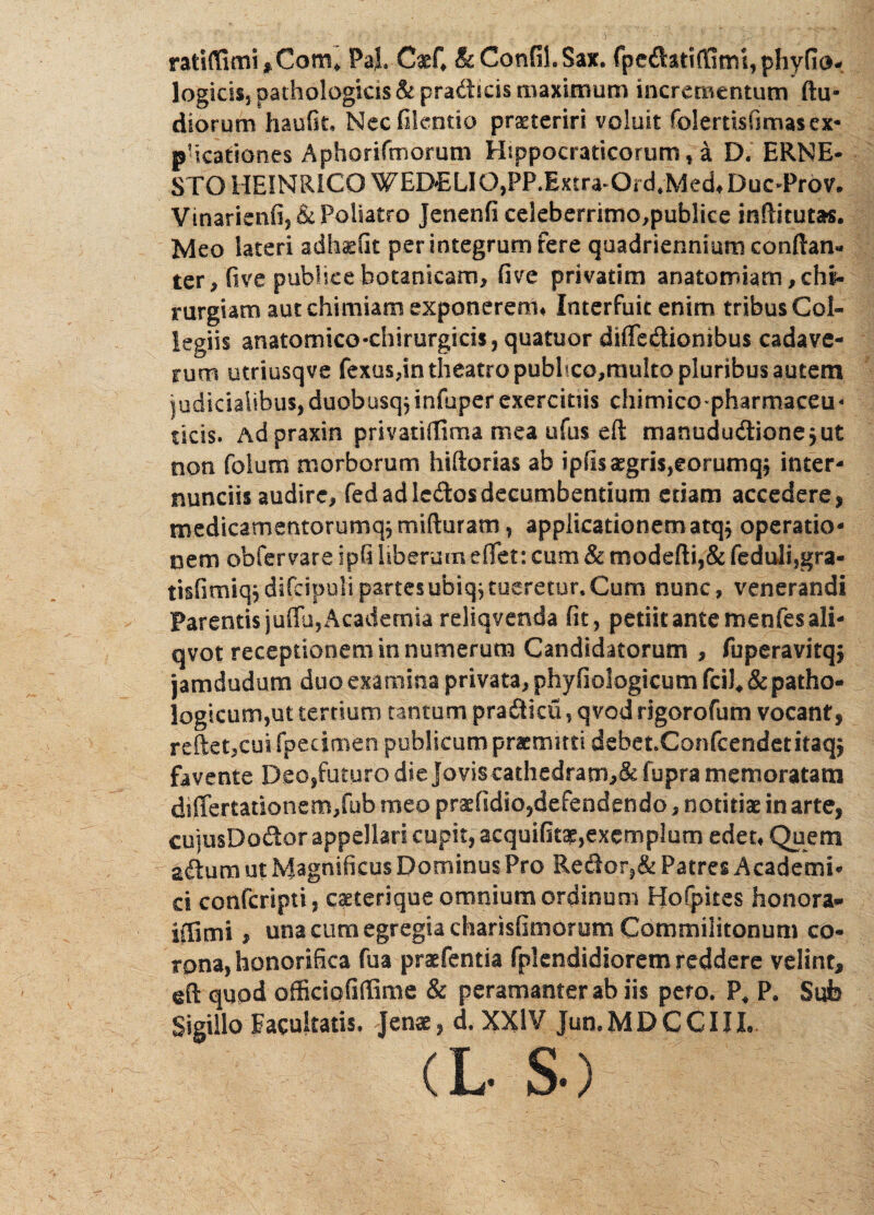 rafci{Timi,Com* PaJ. CaeC & Confit. Sax. fped&tift1rru,phyfio- logicis, pathologicis & pradicis maximum incrementum (lu¬ diorum haufit, Necfilcntio prasteriri voluit folertisfimas ex¬ plicationes Aphorifmorum Hippocraticorum, a D. ERNE- STOHEINRICO WEDELIO,PP.EKcra~Oid,Med#Duc4h*ov» Vinarienfij&PoSiatro Jenenfi celeberrimo,publiee Meo lateri adh^Ot per integrum fere quadriennium conftan- ter, five publice hotanicam, fi ve privatim anatomiam, chi¬ rurgiam aut chimiam exponerem# Interfuit enim tribus Col¬ legiis anatomico-chirurgicis, quatuor difiedionibus cadave¬ rum utriusqve fexus,in theatro pubhco,rauko pluribus autem iudidaiibusjduobusqjinfuperexercims chimicopharmaceu* ficis. Adpraxin privatifiima mea ufus efl manududione$ut non folum morborum hifiorias ab ipfi3£gris,eorumq$ inter- nunciis audire, fed ad ledos decumbendum etiam accedere, medtcamentorumq,rnifturam, applicationem atqj operatio¬ nem obfervare ipfi liberum effet: cum & modefti,& feduli,gra- dsfcipulipartesubiq^tueretur.Cum nunc, venerandi Parentis juffj, Academia reliqvenda fit, petiit ante menfesali- qvot receptionem in numerum Candidatorum , fuperavitqj jamdudum duo examina privata, phyfiologicum fciS, & patho¬ logicum,ut tertium tantum pradicfi, qvod rtgorofum vocant, reflet,cui fpecimen publicum promitti debet.Confcendetitaqj favente Deo,futuro die Jovis eathedratn,& fupra memoratam differtationem,fub meo praefldio,defendendo, notitiae in arte, cujusDodor appellari cupit, acquifitae,exemplum edet# Quem adum ut Magnificus Dominus Pro Redor,& Patres Academi¬ ci confcripti, caeterique omnium ordinum Hofpites honora* adimi, una cum egregia charisfimorum Commilitonum co¬ rona, honorifica fua praefentia fplendidiorem reddere velint, eft quod officiofifliime & peramanter ab iis pero. P* P. Sub Sigillo Facultatis, Jenae, d. XXIV Jun.MDCCIIL