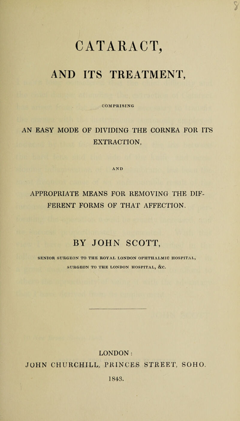 S' CATARACT, AND ITS TREATMENT, COMPRISING AN EASY MODE OF DIVIDING THE CORNEA FOR ITS EXTRACTION, AND APPROPRIATE MEANS FOR REMOVING THE DIF¬ FERENT FORMS OF THAT AFFECTION. BY JOHN SCOTT, SENIOR SURGEON TO THE ROYAL LONDON OPHTHALMIC HOSPITAL, SURGEON TO THE LONDON HOSPITAL, &C. LONDON: JOHN CHURCHILL, PRINCES STREET, SOHO. 1843.
