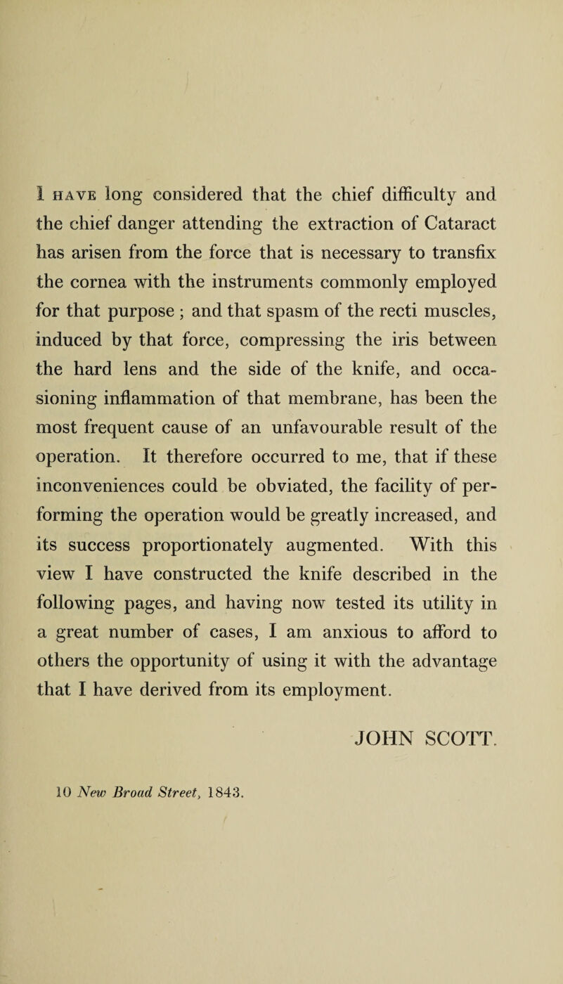 I have long considered that the chief difficulty and the chief danger attending the extraction of Cataract has arisen from the force that is necessary to transfix the cornea with the instruments commonly employed for that purpose ; and that spasm of the recti muscles, induced by that force, compressing the iris between the hard lens and the side of the knife, and occa¬ sioning inflammation of that membrane, has been the most frequent cause of an unfavourable result of the operation. It therefore occurred to me, that if these inconveniences could be obviated, the facility of per¬ forming the operation would be greatly increased, and its success proportionately augmented. With this view I have constructed the knife described in the following pages, and having now tested its utility in a great number of cases, I am anxious to afford to others the opportunity of using it with the advantage that I have derived from its employment. JOHN SCOTT. 10 New Broad Street, 1843.
