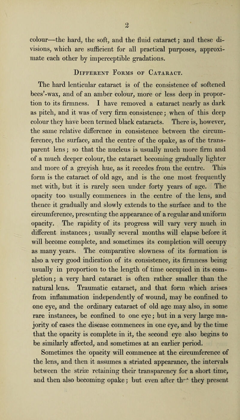 colour—the hard, the soft, and the fluid cataract; and these di¬ visions, which are sufficient for all practical purposes, approxi¬ mate each other by imperceptible gradations. Different Forms of Cataract. The hard lenticular cataract is of the consistence of softened bees’-wax, and of an amber colour, more or less deep in propor¬ tion to its firmness. I have removed a cataract nearly as dark as pitch, and it was of very firm consistence; when of this deep colour they have been termed black cataracts. There is, however, the same relative difference in consistence between the circum¬ ference, the surface, and the centre of the opake, as of the trans¬ parent lens; so that the nucleus is usually much more firm and of a much deeper colour, the cataract becoming gradually lighter and more of a greyish hue, as it recedes from the centre. This form is the cataract of old age, and is the one most frequently met with, but it is rarely seen under forty years of age. The opacity too usually commences in the centre of the lens, and thence it gradually and slowly extends to the surface and to the circumference, presenting the appearance of a regular and uniform opacity. The rapidity of its progress will vary very much in different instances; usually several months will elapse before it will become complete, and sometimes its completion will occupy as many years. The comparative slowness of its formation is also a very good indication of its consistence, its firmness being usually in proportion to the length of time occupied in its com¬ pletion; a very hard cataract is often rather smaller than the natural lens. Traumatic cataract, and that form which arises from inflammation independently of wound, may be confined to one eye, and the ordinary cataract of old age may also, in some rare instances, be confined to one eye; but in a very large ma¬ jority of cases the disease commences in one eye, and by the time that the opacity is complete in it, the second eye also begins to be similarly affected, and sometimes at an earlier period. Sometimes the opacity will commence at the circumference of the lens, and then it assumes a striated appearance, the intervals between the striae retaining their transparency for a short time, and then also becoming opake; but even after th^ they present