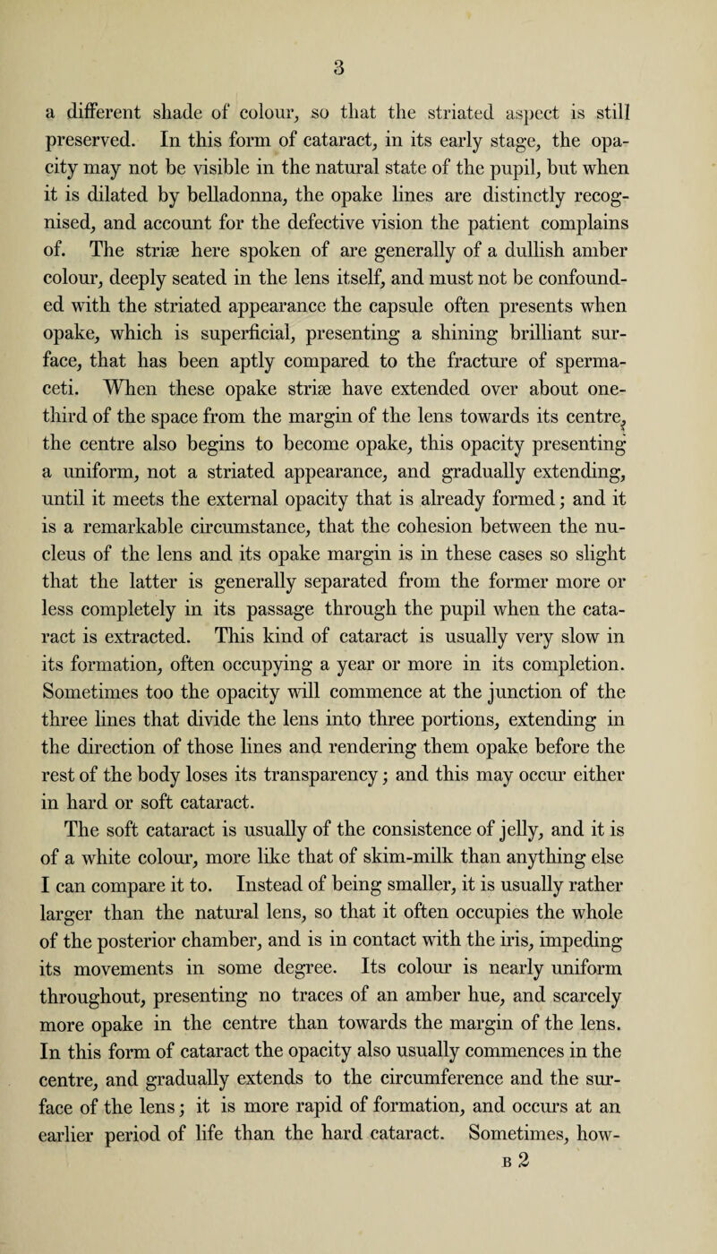 a different shade of colour, so that the striated aspect is still preserved. In this form of cataract, in its early stage, the opa¬ city may not be visible in the natural state of the pupil, but when it is dilated by belladonna, the opake lines are distinctly recog¬ nised, and account for the defective vision the patient complains of. The striae here spoken of are generally of a dullish amber colour, deeply seated in the lens itself, and must not be confound¬ ed with the striated appearance the capsule often presents when opake, which is superficial, presenting a shining brilliant sur¬ face, that has been aptly compared to the fracture of sperma¬ ceti. When these opake striae have extended over about one- third of the space from the margin of the lens towards its centre, the centre also begins to become opake, this opacity presenting a uniform, not a striated appearance, and gradually extending, until it meets the external opacity that is already formed; and it is a remarkable circumstance, that the cohesion between the nu¬ cleus of the lens and its opake margin is in these cases so slight that the latter is generally separated from the former more or less completely in its passage through the pupil when the cata¬ ract is extracted. This kind of cataract is usually very slow in its formation, often occupying a year or more in its completion. Sometimes too the opacity will commence at the junction of the three lines that divide the lens into three portions, extending in the direction of those lines and rendering them opake before the rest of the body loses its transparency; and this may occur either in hard or soft cataract. The soft cataract is usually of the consistence of jelly, and it is of a white colour, more like that of skim-milk than anything else I can compare it to. Instead of being smaller, it is usually rather larger than the natural lens, so that it often occupies the whole of the posterior chamber, and is in contact with the iris, impeding its movements in some degree. Its colour is nearly uniform throughout, presenting no traces of an amber hue, and scarcely more opake in the centre than towards the margin of the lens. In this form of cataract the opacity also usually commences in the centre, and gradually extends to the circumference and the sur¬ face of the lens; it is more rapid of formation, and occurs at an earlier period of life than the hard cataract. Sometimes, how- b 2