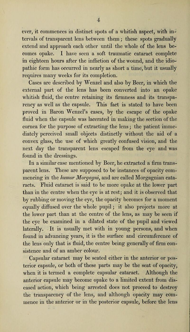 ever, it commences in distinct spots of a whitish aspect, with in¬ tervals of transparent lens between them; these spots gradually extend and approach each other until the whole of the lens be¬ comes opake. I have seen a soft traumatic cataract complete in eighteen hours after the infliction of the wound, and the idio¬ pathic form has occurred in nearly as short a time, but it usually requires many weeks for its completion. Cases are described by Wenzel and also by Beer, in which the external part of the lens has been converted into an opake whitish fluid, the centre retaining its firmness and its transpa¬ rency as well as the capsule. This fact is stated to have been proved in Baron Wenzeks cases, by the escape of the opake fluid when the capsule was lacerated in making the section of the cornea for the purpose of extracting the lens; the patient imme¬ diately perceived small objects distinctly without the aid of a convex glass, the use of which greatly confused vision, and the next day the transparent lens escaped from the eye and was found in the dressings. In a similar case mentioned by Beer, he extracted a firm trans¬ parent lens. These are supposed to be instances of opacity com¬ mencing in the humor Morgagni, and are called Morgagnian cata¬ racts. Fluid cataract is said to be more opake at the lower part than in the centre when the eye is at rest; and it is observed that by rubbing or moving the eye, the opacity becomes for a moment equally diffused over the whole pupil; it also projects more at the lower part than at the centre of the lens, as may be seen if the eye be examined in a dilated state of the pupil and viewed laterally. It is usually met with in young persons, and when found in advancing years, it is the surface and circumference of the lens only that is fluid, the centre being generally of firm con¬ sistence and of an amber colour. Capsular cataract may be seated either in the anterior or pos¬ terior capsule, or both of these parts may be the seat of opacity, when it is termed a complete capsular cataract. Although the anterior capsule may become opake to a limited extent from dis¬ eased action, which being arrested does not proceed to destroy the transparency of the lens, and although opacity may com¬ mence in the anterior or in the posterior capsule, before the lens