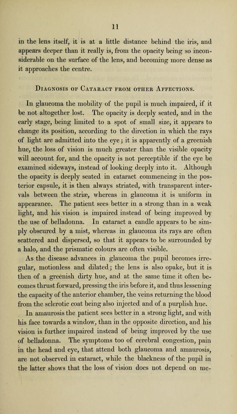 in the lens itself, it is at a little distance behind the iris, and appears deeper than it really is, from the opacity being so incon¬ siderable on the surface of the lens, and becoming more dense as it approaches the centre. Diagnosis of Cataract from other Affections. In glaucoma the mobility of the pupil is much impaired, if it be not altogether lost. The opacity is deeply seated, and in the early stage, being limited to a spot of small size, it appears to change its position, according to the direction in which the rays of light are admitted into the eye; it is apparently of a greenish hue, the loss of vision is much greater than the visible opacity will account for, and the opacity is not perceptible if the eye be examined sideways, instead of looking deeply into it. Although the opacity is deeply seated in cataract commencing in the pos¬ terior capsule, it is then always striated, with transparent inter¬ vals between the striae, whereas in glaucoma it is uniform in appearance. The patient sees better in a strong than in a weak light, and his vision is impaired instead of being improved by the use of belladonna. In cataract a candle appears to be sim¬ ply obscured by a mist, whereas in glaucoma its rays are often scattered and dispersed, so that it appears to be surrounded by a halo, and the prismatic colours are often visible. As the disease advances in glaucoma the pupil becomes irre¬ gular, motionless and dilated; the lens is also opake, but it is then of a greenish dirty hue, and at the same time it often be¬ comes thrust forward, pressing the iris before it, and thus lessening the capacity of the anterior chamber, the veins returning the blood from the sclerotic coat being also injected and of a purplish hue. In amaurosis the patient sees better in a strong light, and with his face towards a window, than in the opposite direction, and his vision is further impaired instead of being improved by the use of belladonna. The symptoms too of cerebral congestion, pain in the head and eye, that attend both glaucoma and amaurosis, are not observed in cataract, while the blackness of the pupil in the latter shows that the loss of vision does not depend on me-
