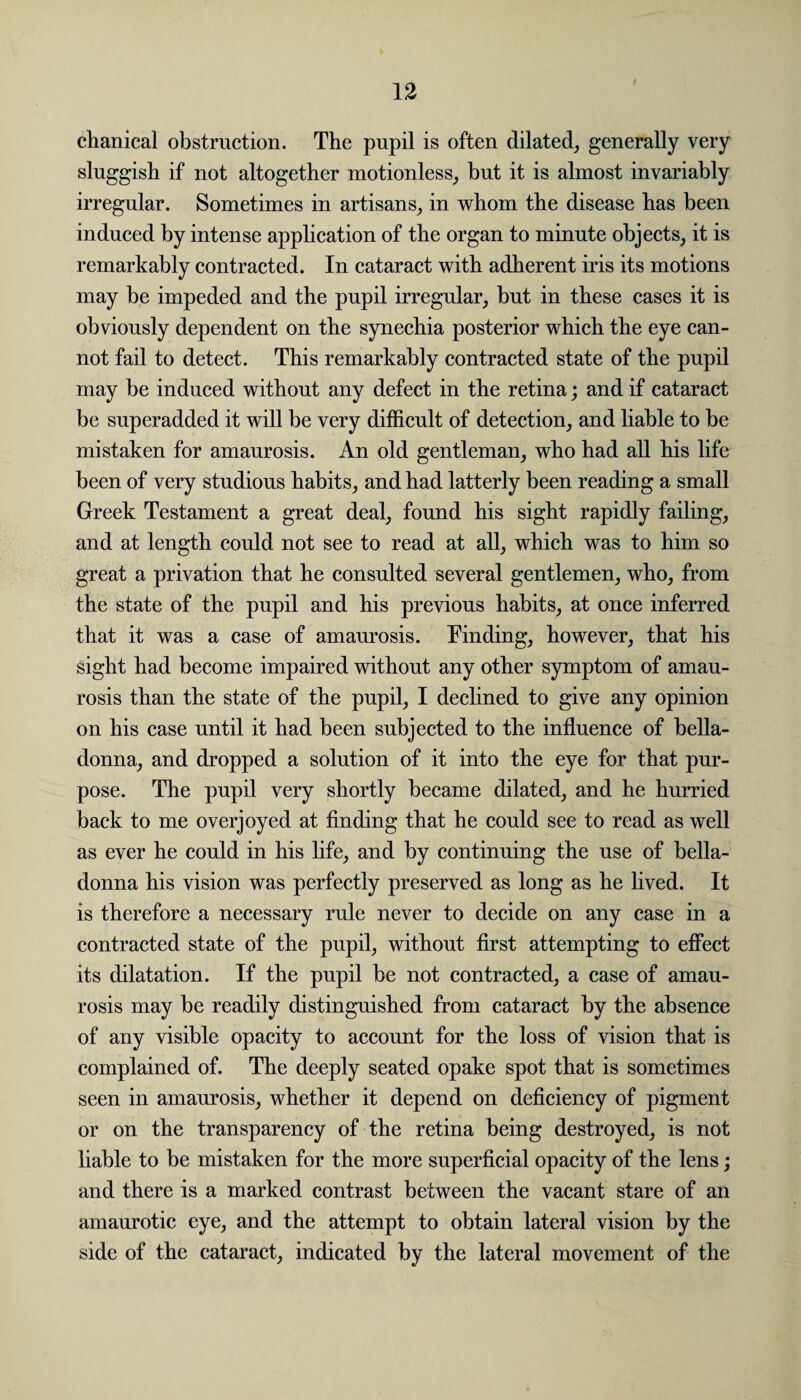 chanical obstruction. The pupil is often dilated, generally very sluggish if not altogether motionless, but it is almost invariably irregular. Sometimes in artisans, in whom the disease has been induced by intense application of the organ to minute objects, it is remarkably contracted. In cataract with adherent iris its motions may be impeded and the pupil irregular, but in these cases it is obviously dependent on the synechia posterior which the eye can¬ not fail to detect. This remarkably contracted state of the pupil may be induced without any defect in the retina; and if cataract be superadded it will be very difficult of detection, and liable to be mistaken for amaurosis. An old gentleman, who had all his life been of very studious habits, and had latterly been reading a small Greek Testament a great deal, found his sight rapidly failing, and at length could not see to read at all, which was to him so great a privation that he consulted several gentlemen, who, from the state of the pupil and his previous habits, at once inferred that it was a case of amaurosis. Finding, however, that his sight had become impaired without any other symptom of amau¬ rosis than the state of the pupil, I declined to give any opinion on his case until it had been subjected to the influence of bella¬ donna, and dropped a solution of it into the eye for that pur¬ pose. The pupil very shortly became dilated, and he hurried back to me overjoyed at finding that he could see to read as well as ever he could in his life, and by continuing the use of bella¬ donna his vision was perfectly preserved as long as he lived. It is therefore a necessary rule never to decide on any case in a contracted state of the pupil, without first attempting to effect its dilatation. If the pupil be not contracted, a case of amau¬ rosis may be readily distinguished from cataract by the absence of any visible opacity to account for the loss of vision that is complained of. The deeply seated opake spot that is sometimes seen in amaurosis, whether it depend on deficiency of pigment or on the transparency of the retina being destroyed, is not liable to be mistaken for the more superficial opacity of the lens; and there is a marked contrast between the vacant stare of an amaurotic eye, and the attempt to obtain lateral vision by the side of the cataract, indicated by the lateral movement of the