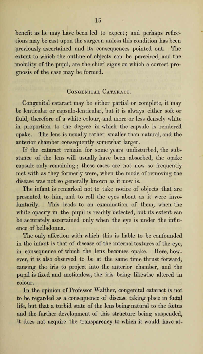 benefit as he may have been led to expect; and perhaps reflec¬ tions may be cast upon the surgeon unless this condition has been previously ascertained and its consequences pointed out. The extent to which the outline of objects can be perceived, and the mobility of the pupil, are the chief signs on which a correct pro¬ gnosis of the case may be formed. Congenital Cataract. Congenital cataract may be either partial or complete, it may be lenticular or capsulo-lenticular, but it is always either soft or fluid, therefore of a white colour, and more or less densely white in proportion to the degree in which the capsule is rendered opake. The lens is usually rather smaller than natural, and the anterior chamber consequently somewhat larger. If the cataract remain for some years undisturbed, the sub¬ stance of the lens will usually have been absorbed, the opake capsule only remaining; these cases are not now so frequently met with as they formerly were, when the mode of removing the disease was not so generally known as it now is. The infant is remarked not to take notice of objects that are presented to him, and to roll the eyes about as it were invo¬ luntarily. This leads to an examination of them, when the white opacity in the pupil is readily detected, but its extent can be accurately ascertained only when the eye is under the influ¬ ence of belladonna. The only affection with which this is liable to be confounded in the infant is that of disease of the internal textures of the eye, in consequence of which the lens becomes opake. Here, how¬ ever, it is also observed to be at the same time thrust forward, causing the iris to project into the anterior chamber, and the pupil is fixed and motionless, the iris being likewise altered in colour. In the opinion of Professor Walther, congenital cataract is not to be regarded as a consequence of disease taking place in foetal life, but that a turbid state of the lens being natural to the foetus and the further development of this structure being suspended, it does not acquire the transparency to which it would have at-