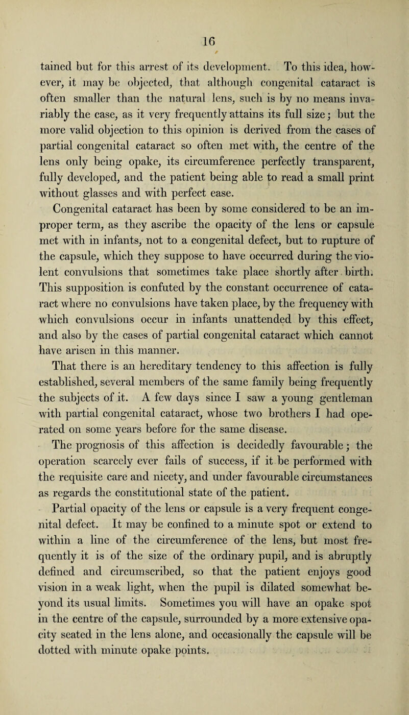 / tained but for this arrest of its development. To this idea, how¬ ever, it may be objected, that although congenital cataract is often smaller than the natural lens, such is by no means inva¬ riably the case, as it very frequently attains its full size; but the more valid objection to this opinion is derived from the cases of partial congenital cataract so often met with, the centre of the lens only being opake, its circumference perfectly transparent, fully developed, and the patient being able fn read a small print without glasses and with perfect ease. Congenital cataract has been by some considered to be an im¬ proper term, as they ascribe the opacity of the lens or capsule met with in infants, not to a congenital defect, but to rupture of the capsule, which they suppose to have occurred during the vio¬ lent convulsions that sometimes take place shortly after birth. This supposition is confuted by the constant occurrence of cata¬ ract where no convulsions have taken place, by the frequency with which convulsions occur in infants unattended by this effect, and also by the cases of partial congenital cataract which cannot have arisen in this manner. That there is an hereditary tendency to this affection is fully established, several members of the same family being frequently the subjects of it. A few days since I saw a young gentleman with partial congenital cataract, whose two brothers I had ope¬ rated on some years before for the same disease. The prognosis of this affection is decidedly favourable; the operation scarcely ever fails of success, if it be performed with the requisite care and nicety, and under favourable circumstances as regards the constitutional state of the patient. Partial opacity of the lens or capsule is a very frequent conge¬ nital defect. It may be confined to a minute spot or extend to within a line of the circumference of the lens, but most fre¬ quently it is of the size of the ordinary pupil, and is abruptly defined and circumscribed, so that the patient enjoys good vision in a weak light, when the pupil is dilated somewhat be¬ yond its usual limits. Sometimes you will have an opake spot in the centre of the capsule, surrounded by a more extensive opa¬ city seated in the lens alone, and occasionally the capsule will be dotted with minute opake points.