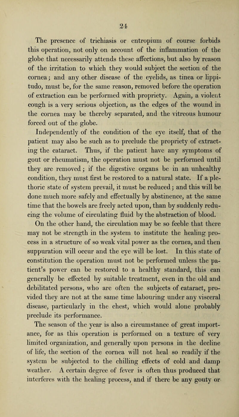 The presence of trichiasis or entropium of course forbids this operation, not only on account of the inflammation of the globe that necessarily attends these affections, but also by reason of the irritation to which they would subject the section of the cornea; and any other disease of the eyelids, as tinea or lippi- tudo, must be, for the same reason, removed before the operation of extraction can be performed with propriety. Again, a violent cough is a very serious objection, as the edges of the wound in the cornea may be thereby separated, and the vitreous humour forced out of the globe. Independently of the condition of the eye itself, that of the patient may also be such as to preclude the propriety of extract¬ ing the cataract. Thus, if the patient have any symptoms of gout or rheumatism, the operation must not be performed until they are removed; if the digestive organs be in an unhealthy condition, they must first be restored to a natural state. If a ple¬ thoric state of system prevail, it must be reduced; and this will be done much more safely and effectually by abstinence, at the same time that the bowels are freely acted upon, than by suddenly redu¬ cing the volume of circulating fluid by the abstraction of blood. On the other hand, the circulation may be so feeble that there may not be strength in the system to institute the healing pro¬ cess in a structure of so weak vital power as the cornea, and then suppuration will occur and the eye will be lost. In this state of constitution the operation must not be performed unless the pa¬ tient’s power can be restored to a healthy standard, this can generally be effected by suitable treatment, even in the old and debilitated persons, who are often the subjects of cataract, pro¬ vided they are not at the same time labouring under any visceral disease, particularly in the chest, which would alone probably preclude its performance. The season of the year is also a circumstance of great import¬ ance, for as this operation is performed on a texture of very limited organization, and generally upon persons in the decline of life, the section of the cornea w ill not heal so readily if the system be subjected to the chilling effects of cold and damp weather. A certain degree of fever is often thus produced that interferes with the healing process, and if there be any gouty or