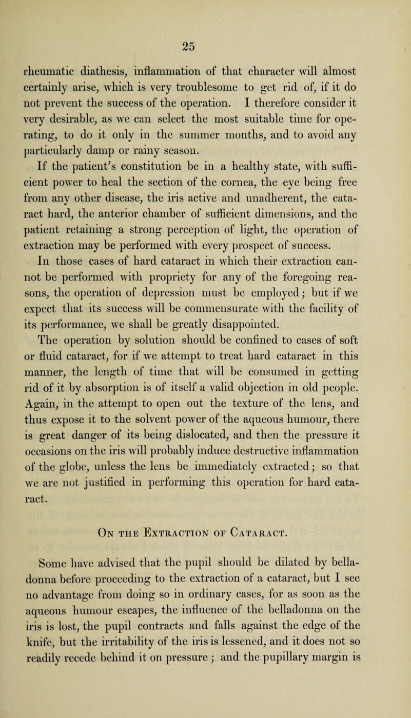 rheumatic diathesis, inflammation of that character will almost certainly arise, which is very troublesome to get rid of, if it do not prevent the success of the operation. I therefore consider it very desirable, as we can select the most suitable time for ope¬ rating, to do it only in the summer months, and to avoid any particularly damp or rainy season. If the patients constitution be in a healthy state, with suffi¬ cient power to heal the section of the cornea, the eye being free from any other disease, the iris active and unadherent, the cata¬ ract hard, the anterior chamber of sufficient dimensions, and the patient retaining a strong perception of light, the operation of extraction may be performed with every prospect of success. In those cases of hard cataract in which their extraction can¬ not be performed with propriety for any of the foregoing rea¬ sons, the operation of depression must be employed; hut if we expect that its success will be commensurate with the facility of its performance, we shall be greatly disappointed. The operation by solution should be confined to cases of soft or fluid cataract, for if we attempt to treat hard cataract in this manner, the length of time that will be consumed in getting- rid of it by absorption is of itself a valid objection in old people. Again, in the attempt to open out the texture of the lens, and thus expose it to the solvent power of the aqueous humour, there is great danger of its being dislocated, and then the pressure it occasions on the iris will probably induce destructive inflammation of the globe, unless the lens be immediately extracted; so that we are not justified in performing this operation for hard cata¬ ract. On the Extraction of Cataract. Some have advised that the pupil should be dilated by bella¬ donna before proceeding to the extraction of a cataract, but I see no advantage from doing so in ordinary cases, for as soon as the aqueous humour escapes, the influence of the belladonna on the iris is lost, the pupil contracts and falls against the edge of the knife, but the irritability of the iris is lessened, and it does not so readily recede behind it on pressure ; and the pupillary margin is