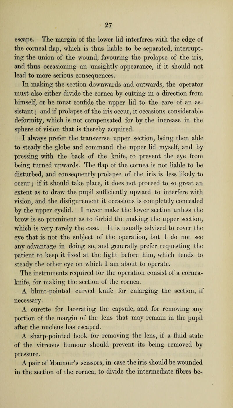 escape. The margin of the lower lid interferes with the edge of the corneal flap, which is thus liable to be separated, interrupt¬ ing the union of the wound, favouring the prolapse of the iris, and thus occasioning an unsightly appearance, if it should not lead to more serious consequences. In making the section downwards and outwards, the operator must also either divide the cornea by cutting in a direction from himself, or he must confide the upper lid to the care of an as¬ sistant ; and if prolapse of the iris occur, it occasions considerable deformity, which is not compensated for by the increase in the sphere of vision that is thereby acquired. I always prefer the transverse upper section, being then able to steady the globe and command the upper lid myself, and by pressing with the back of the knife, to prevent the eye from being turned upwards. The flap of the cornea is not liable to be disturbed, and consequently prolapse of the iris is less likely to occur; if it should take place, it does not proceed to so great an extent as to draw the pupil sufficiently upward to interfere with vision, and the disfigurement it occasions is completely concealed by the upper eyelid. I never make the lower section unless the brow is so prominent as to forbid the making the upper section, which is very rarely the case. It is usually advised to cover the eye that is not the subject of the operation, but I do not see any advantage in doing so, and generally prefer requesting the patient to keep it fixed at the light before him, which tends to steady the other eye on which I am about to operate. The instruments required for the operation consist of a cornea- knife, for making the section of the cornea. A blunt-pointed curved knife for enlarging the section, if necessary. A curette for lacerating the capsule, and for removing any portion of the margin of the lens that may remain in the pupil after the nucleus has escaped. A sharp-pointed hook for removing the lens, if a fluid state of the vitreous humour should prevent its being removed by pressure. A pair of Maunoir's scissors, in case the iris should be wounded in the section of the cornea, to divide the intermediate fibres be-