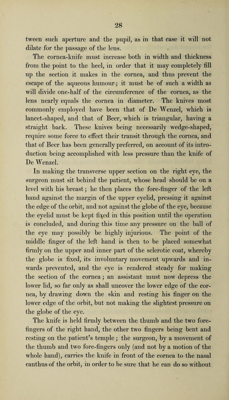 tween such aperture and the pupil, as in that case it will not dilate for the passage of the lens. The cornea-knife must increase both in width and thickness from the point to the heel, in order that it may completely fill up the section it makes in the cornea, and thus prevent the escape of the aqueous humour; it must be of such a width as will divide one-half of the circumference of the cornea, as the lens nearly equals the cornea in diameter. The knives most commonly employed have been that of De Wenzel, which is lancet-shaped, and that of Beer, which is triangular, having a straight back. These knives being necessarily wedge-shaped, require some force to effect their transit through the cornea, and that of Beer has been generally preferred, on account of its intro¬ duction being accomplished with less pressure than the knife of De Wenzel. In making the transverse upper section on the right eye, the surgeon must sit behind the patient, whose head should be on a level with his breast; he then places the fore-finger of the left hand against the margin of the upper eyelid, pressing it against the edge of the orbit, and not against the globe of the eye, because the eyelid must be kept fi^ed in this position until the operation is concluded, and during this time any pressure on the ball of the eye may possibly be highly injurious. The point of the middle finger of the left hand is then to be placed somewhat firmly on the upper and inner part of the sclerotic coat, whereby the globe is fixed, its involuntary movement upwards and in¬ wards prevented, and the eye is rendered steady for making the section of the cornea; an assistant must now depress the lower lid, so far only as shall uncover the lower edge of the cor¬ nea, by drawing down the skin and resting his finger on the lower edge of the orbit, but not making the slightest pressure on the globe of the eye. The knife is held firmly between the thumb and the two fore¬ fingers of the right hand, the other two fingers being bent and resting on the patient’s temple; the surgeon, by a movement of the thumb and two fore-fingers only (and not by a motion of the whole hand), carries the knife in front of the cornea to the nasal canthus of the orbit, in order to be sure that he can do so without