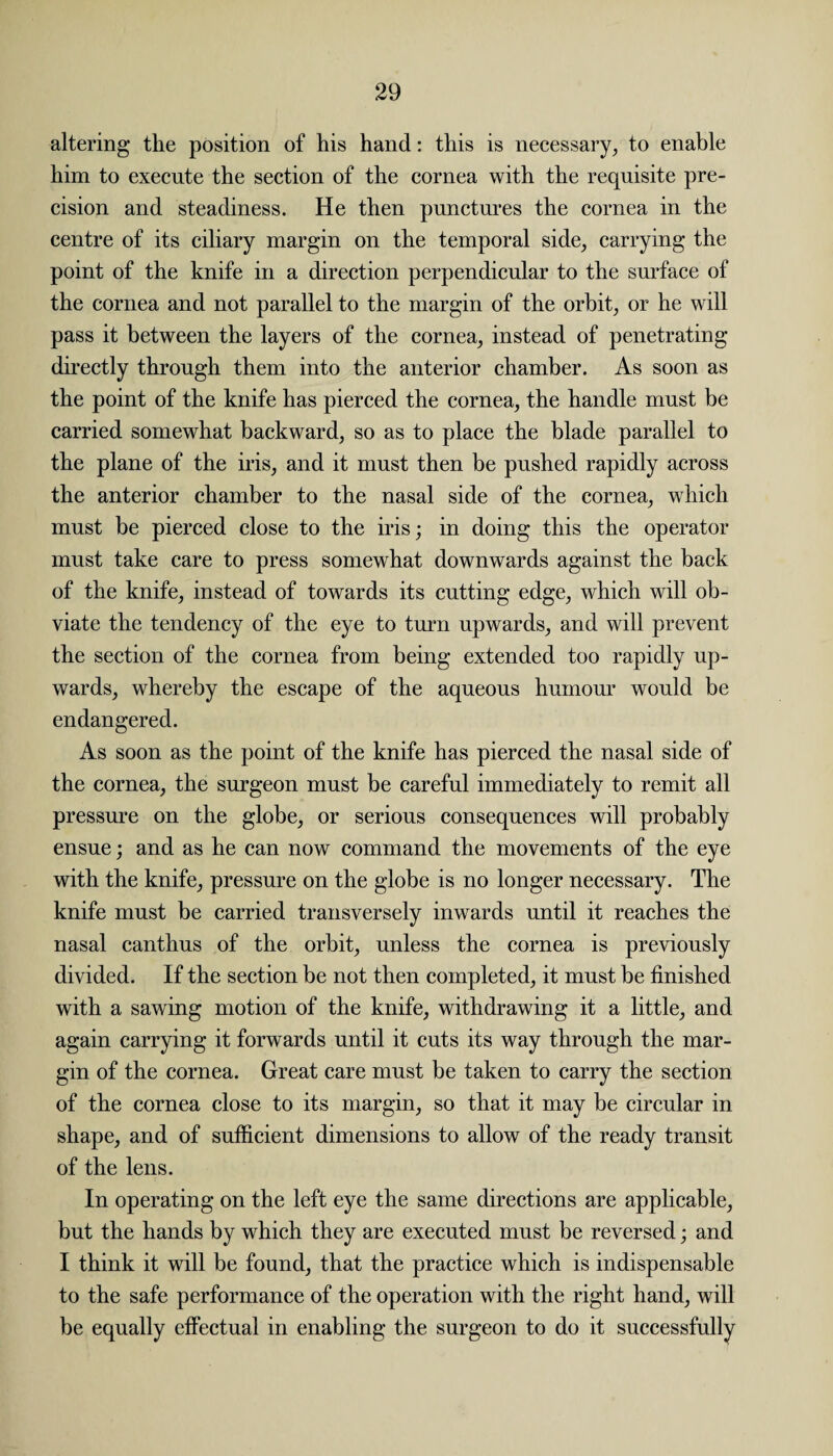 altering the position of his hand: this is necessary, to enable him to execute the section of the cornea with the requisite pre¬ cision and steadiness. He then punctures the cornea in the centre of its ciliary margin on the temporal side, carrying the point of the knife in a direction perpendicular to the surface of the cornea and not parallel to the margin of the orbit, or he will pass it between the layers of the cornea, instead of penetrating directly through them into the anterior chamber. As soon as the point of the knife has pierced the cornea, the handle must be carried somewhat backward, so as to place the blade parallel to the plane of the iris, and it must then be pushed rapidly across the anterior chamber to the nasal side of the cornea, which must be pierced close to the iris; in doing this the operator must take care to press somewhat downwards against the back of the knife, instead of towards its cutting edge, which will ob¬ viate the tendency of the eye to turn upwards, and will prevent the section of the cornea from being extended too rapidly up¬ wards, whereby the escape of the aqueous humour would be endangered. As soon as the point of the knife has pierced the nasal side of the cornea, the surgeon must be careful immediately to remit all pressure on the globe, or serious consequences will probably ensue; and as he can now command the movements of the eye with the knife, pressure on the globe is no longer necessary. The knife must be carried transversely inwards until it reaches the nasal canthus of the orbit, unless the cornea is previously divided. If the section be not then completed, it must be finished with a sawing motion of the knife, withdrawing it a little, and again carrying it forwards until it cuts its way through the mar¬ gin of the cornea. Great care must be taken to carry the section of the cornea close to its margin, so that it may be circular in shape, and of sufficient dimensions to allow of the ready transit of the lens. In operating on the left eye the same directions are applicable, but the hands by which they are executed must be reversed; and I think it will be found, that the practice which is indispensable to the safe performance of the operation with the right hand, will be equally effectual in enabling the surgeon to do it successfully