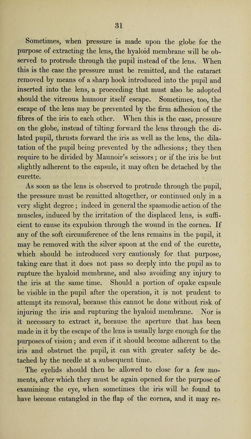 Sometimes, when pressure is made upon the globe for the purpose of extracting the lens, the hyaloid membrane will be ob¬ served to protrude through the pupil instead of the lens. When this is the case the pressure must be remitted, and the cataract removed by means of a sharp hook introduced into the pupil and inserted into the lens, a proceeding that must also be adopted should the vitreous humour itself escape. Sometimes, too, the escape of the lens may he prevented by the firm adhesion of the fibres of the iris to each other. When this is the case, pressure on the globe, instead of tilting forward the lens through the di¬ lated pupil, thrusts forward the iris as well as the lens, the dila¬ tation of the pupil being prevented by the adhesions; they then require to be divided by Maunoir’s scissors; or if the iris be but slightly adherent to the capsule, it may often be detached by the curette. As soon as the lens is observed to protrude through the pupil, the pressure must be remitted altogether, or continued only in a very slight degree; indeed in general the spasmodic action of the muscles, induced by the irritation of the displaced lens, is suffi¬ cient to cause its expulsion through the wound in the cornea. If any of the soft circumference of the lens remains in the pupil, it may be removed with the silver spoon at the end of the curette, which should be introduced very cautiously for that purpose, taking care that it does not pass so deeply into the pupil as to rupture the hyaloid membrane, and also avoiding any injury to the iris at the same time. Should a portion of opake capsule be visible in the pupil after the operation, it is not prudent to attempt its removal, because this cannot be done without risk of injuring the iris and rupturing the hyaloid membrane. Nor is it necessary to extract it, because the aperture that has been made in it by the escape of the lens is usually large enough for the purposes of vision; and even if it should become adherent to the iris and obstruct the pupil, it can with greater safety be de¬ tached by the needle at a subsequent time. The eyelids should then be allowed to close for a few mo¬ ments, after which they must be again opened for the purpose of examining the eye, when sometimes the iris will be found to have become entangled in the flap of the cornea, and it may re-