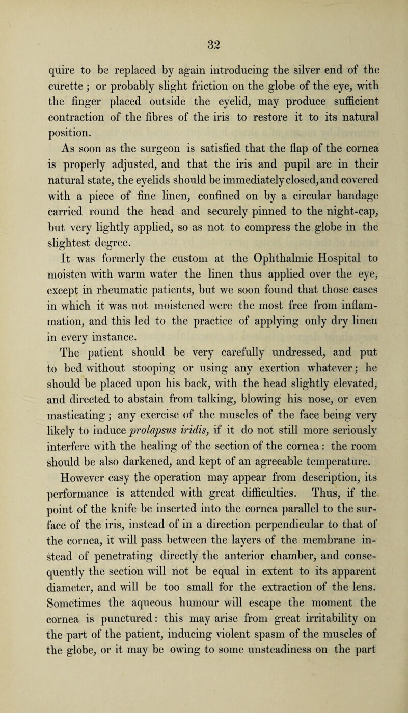 quire to be replaced by again introducing the silver end of the curette ; or probably slight friction on the globe of the eye, with the finger placed outside the eyelid, may produce sufficient contraction of the fibres of the iris to restore it to its natural position. As soon as the surgeon is satisfied that the flap of the cornea is properly adjusted, and that the iris and pupil are in their natural state, the eyelids should be immediately closed, and covered with a piece of fine linen, confined on by a circular bandage carried round the head and securely pinned to the night-cap, but very lightly applied, so as not to compress the globe in the slightest degree. It was formerly the custom at the Ophthalmic Hospital to moisten with warm water the linen thus applied over the eye, except in rheumatic patients, but we soon found that those cases in which it was not moistened were the most free from inflam¬ mation, and this led to the practice of applying only dry linen in every instance. The patient should be very carefully undressed, and put to bed without stooping or using any exertion whatever; he should be placed upon his back, with the head slightly elevated, and directed to abstain from talking, blowing his nose, or even masticating; any exercise of the muscles of the face being very likely to induce prolapsus iridis, if it do not still more seriously interfere with the healing of the section of the cornea: the room should be also darkened, and kept of an agreeable temperature. However easy the operation may appear from description, its performance is attended with great difficulties. Thus, if the point of the knife be inserted into the cornea parallel to the sur¬ face of the iris, instead of in a direction perpendicular to that of the cornea, it will pass between the layers of the membrane in¬ stead of penetrating directly the anterior chamber, and conse¬ quently the section will not be equal in extent to its apparent diameter, and will be too small for the extraction of the lens. Sometimes the aqueous humour will escape the moment the cornea is punctured: this may arise from great irritability on the part of the patient, inducing violent spasm of the muscles of the globe, or it may be owing to some unsteadiness on the part
