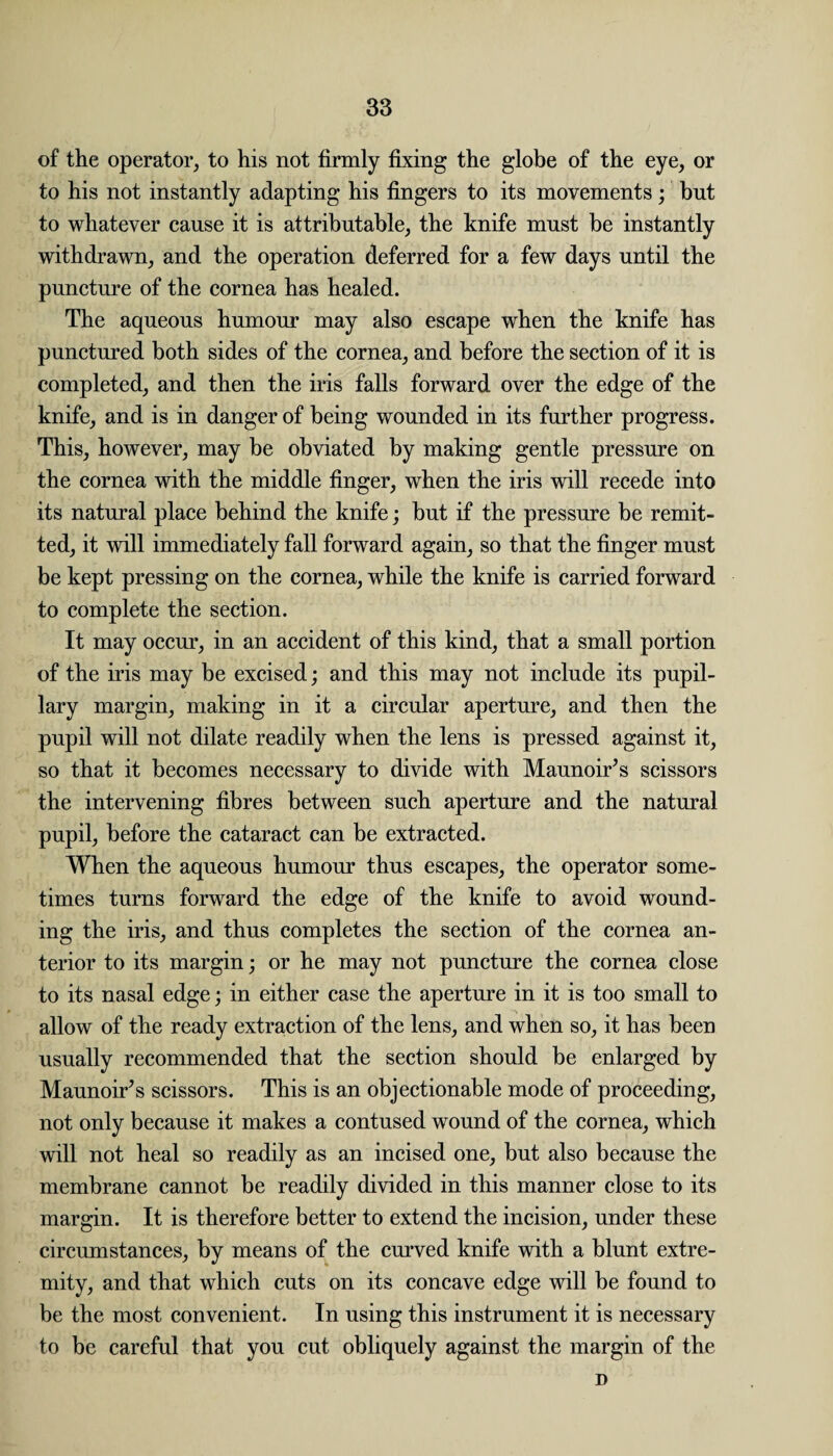 of the operator, to his not firmly fixing the globe of the eye, or to his not instantly adapting his fingers to its movements; but to whatever cause it is attributable, the knife must be instantly withdrawn, and the operation deferred for a few days until the puncture of the cornea has healed. The aqueous humour may also escape when the knife has punctured both sides of the cornea, and before the section of it is completed, and then the iris falls forward over the edge of the knife, and is in danger of being wounded in its further progress. This, however, may be obviated by making gentle pressure on the cornea with the middle finger, when the iris will recede into its natural place behind the knife; but if the pressure be remit¬ ted, it will immediately fall forward again, so that the finger must be kept pressing on the cornea, while the knife is carried forward to complete the section. It may occur, in an accident of this kind, that a small portion of the iris may be excised; and this may not include its pupil¬ lary margin, making in it a circular aperture, and then the pupil will not dilate readily when the lens is pressed against it, so that it becomes necessary to divide with Maunoir’s scissors the intervening fibres between such aperture and the natural pupil, before the cataract can be extracted. When the aqueous humour thus escapes, the operator some¬ times turns forward the edge of the knife to avoid wound¬ ing the iris, and thus completes the section of the cornea an¬ terior to its margin; or he may not puncture the cornea close to its nasal edge; in either case the aperture in it is too small to allow of the ready extraction of the lens, and when so, it has been usually recommended that the section should be enlarged by Maunoir’s scissors. This is an objectionable mode of proceeding, not only because it makes a contused wound of the cornea, which will not heal so readily as an incised one, but also because the membrane cannot be readily divided in this manner close to its margin. It is therefore better to extend the incision, under these circumstances, by means of the curved knife with a blunt extre¬ mity, and that which cuts on its concave edge will be found to be the most convenient. In using this instrument it is necessary to be careful that you cut obliquely against the margin of the D