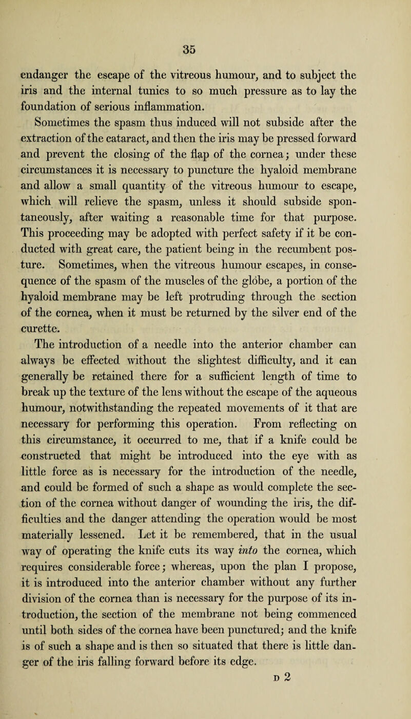 endanger the escape of the vitreous humour, and to subject the iris and the internal tunics to so much pressure as to lay the foundation of serious inflammation. Sometimes the spasm thus induced will not subside after the extraction of the cataract, and then the iris may be pressed forward and prevent the closing of the flap of the cornea; under these circumstances it is necessary to puncture the hyaloid membrane and allow a small quantity of the vitreous humour to escape, which will relieve the spasm, unless it should subside spon¬ taneously, after waiting a reasonable time for that purpose. This proceeding may be adopted with perfect safety if it be con¬ ducted with great care, the patient being in the recumbent pos¬ ture. Sometimes, when the vitreous humour escapes, in conse¬ quence of the spasm of the muscles of the globe, a portion of the hyaloid membrane may be left protruding through the section of the cornea, when it must be returned by the silver end of the curette. The introduction of a needle into the anterior chamber can always be effected without the slightest difficulty, and it can generally be retained there for a sufficient length of time to break up the texture of the lens without the escape of the aqueous humour, notwithstanding the repeated movements of it that are necessary for performing this operation. From reflecting on this circumstance, it occurred to me, that if a knife could be constructed that might be introduced into the eye with as little force as is necessary for the introduction of the needle, and could be formed of such a shape as would complete the sec¬ tion of the cornea without danger of wounding the iris, the dif¬ ficulties and the danger attending the operation would be most materially lessened. Let it be remembered, that in the usual way of operating the knife cuts its way into the cornea, which requires considerable force; whereas, upon the plan I propose, it is introduced into the anterior chamber without any further division of the cornea than is necessary for the purpose of its in¬ troduction, the section of the membrane not being commenced until both sides of the cornea have been punctured; and the knife is of such a shape and is then so situated that there is little dan¬ ger of the iris falling forward before its edge. d 2
