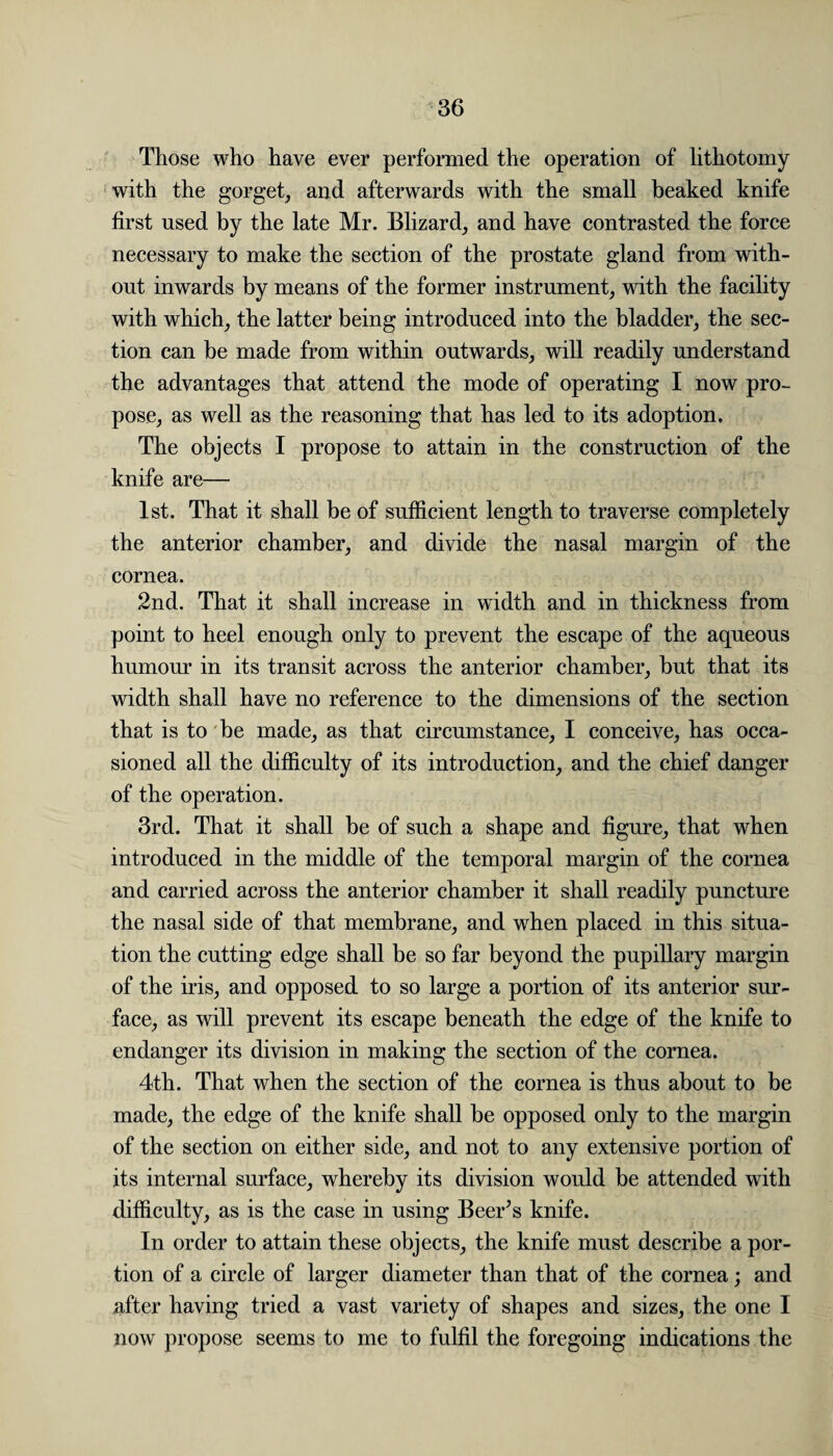 Those who have ever performed the operation of lithotomy with the gorget, and afterwards with the small beaked knife first used by the late Mr. Blizard, and have contrasted the force necessary to make the section of the prostate gland from with¬ out inwards by means of the former instrument, with the facility with which, the latter being introduced into the bladder, the sec¬ tion can be made from within outwards, will readily understand the advantages that attend the mode of operating I now pro¬ pose, as well as the reasoning that has led to its adoption. The objects I propose to attain in the construction of the knife are— 1st. That it shall be of sufficient length to traverse completely the anterior chamber, and divide the nasal margin of the cornea. 2nd. That it shall increase in width and in thickness from point to heel enough only to prevent the escape of the aqueous humour in its transit across the anterior chamber, but that its width shall have no reference to the dimensions of the section that is to be made, as that circumstance, I conceive, has occa¬ sioned all the difficulty of its introduction, and the chief danger of the operation. 3rd. That it shall be of such a shape and figure, that when introduced in the middle of the temporal margin of the cornea and carried across the anterior chamber it shall readily puncture the nasal side of that membrane, and when placed in this situa¬ tion the cutting edge shall be so far beyond the pupillary margin of the iris, and opposed to so large a portion of its anterior sur¬ face, as will prevent its escape beneath the edge of the knife to endanger its division in making the section of the cornea. 4th. That when the section of the cornea is thus about to be made, the edge of the knife shall be opposed only to the margin of the section on either side, and not to any extensive portion of its internal surface, whereby its division would be attended with difficulty, as is the case in using Beer’s knife. In order to attain these objects, the knife must describe a por¬ tion of a circle of larger diameter than that of the cornea; and ufter having tried a vast variety of shapes and sizes, the one I now propose seems to me to fulfil the foregoing indications the