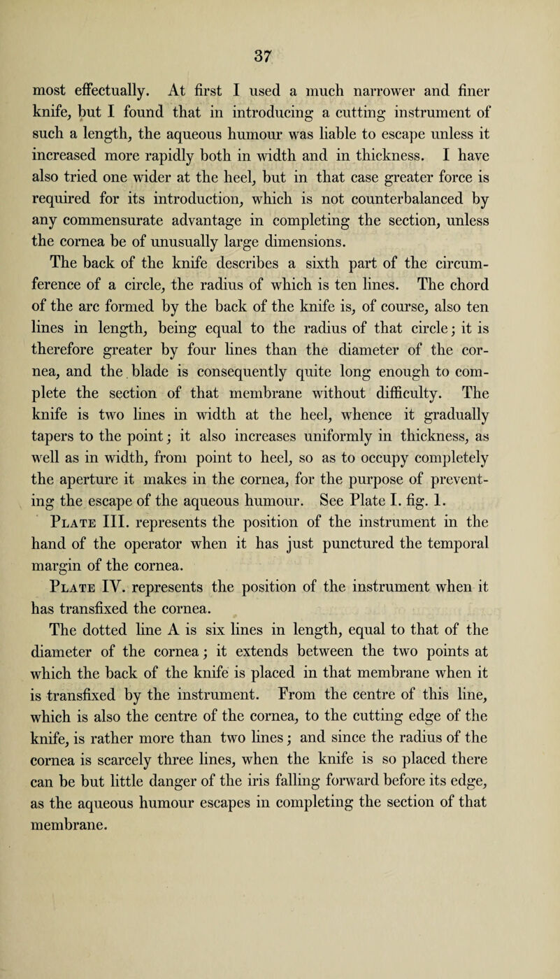 most effectually. At first I used a much narrower and finer knife, but I found that in introducing a cutting instrument of such a length, the aqueous humour was liable to escape unless it increased more rapidly both in width and in thickness. I have also tried one wider at the heel, but in that case greater force is required for its introduction, which is not counterbalanced by any commensurate advantage in completing the section, unless the cornea be of unusually large dimensions. The back of the knife describes a sixth part of the circum¬ ference of a circle, the radius of which is ten lines. The chord of the arc formed by the back of the knife is, of course, also ten lines in length, being equal to the radius of that circle; it is therefore greater by four lines than the diameter of the cor¬ nea, and the blade is consequently quite long enough to com¬ plete the section of that membrane without difficulty. The knife is two lines in width at the heel, whence it gradually tapers to the point; it also increases uniformly in thickness, as well as in width, from point to heel, so as to occupy completely the aperture it makes in the cornea, for the purpose of prevent¬ ing the escape of the aqueous humour. See Plate I. fig. 1. Plate III. represents the position of the instrument in the hand of the operator when it has just punctured the temporal margin of the cornea. Plate IV. represents the position of the instrument when it has transfixed the cornea. The dotted line A is six lines in length, equal to that of the diameter of the cornea; it extends between the two points at which the back of the knife is placed in that membrane when it is transfixed by the instrument. From the centre of this line, which is also the centre of the cornea, to the cutting edge of the knife, is rather more than two lines; and since the radius of the cornea is scarcely three lines, when the knife is so placed there can be but little danger of the iris falling forward before its edge, as the aqueous humour escapes in completing the section of that membrane.