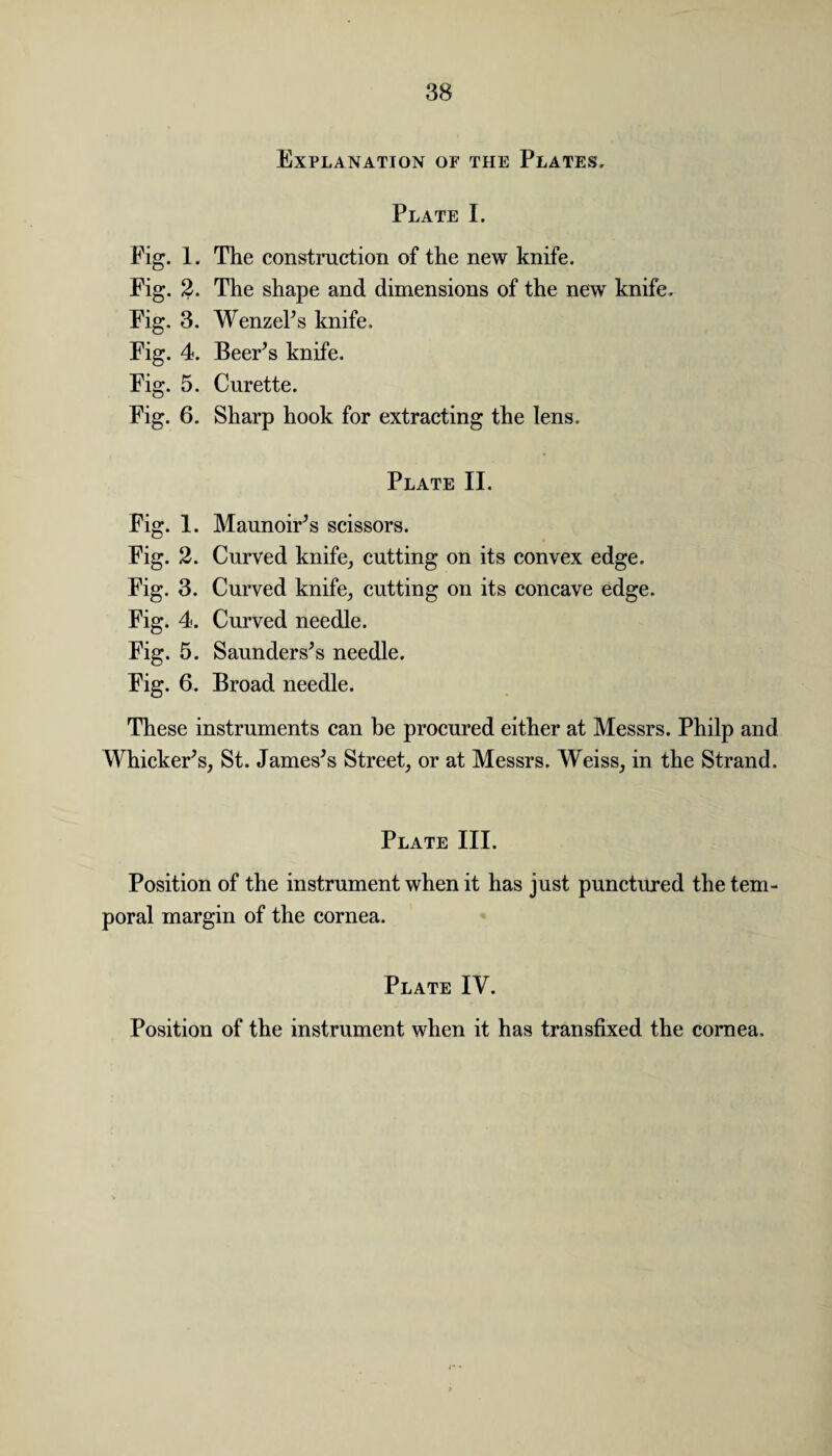 Explanation of the Plates, Plate I. Pig. 1. The construction of the new knife. Fig. 2. The shape and dimensions of the new knife. Fig. 3. Wenzel’s knife. Fig. 4. Beer’s knife. Fig. 5. Curette. Fig. 6. Sharp hook for extracting the lens. Plate II. Fig. 1. Maunoir’s scissors. Fig. 2. Curved knife, cutting on its convex edge. Fig. 3. Curved knife, cutting on its concave edge. Fig. 4. Curved needle. Fig. 5. Saunders’s needle. Fig. 6. Broad needle. These instruments can be procured either at Messrs. Philp and Whicker’s, St. James’s Street, or at Messrs. Weiss, in the Strand. Plate III. Position of the instrument when it has just punctured the tem¬ poral margin of the cornea. Plate IV. Position of the instrument when it has transfixed the cornea.