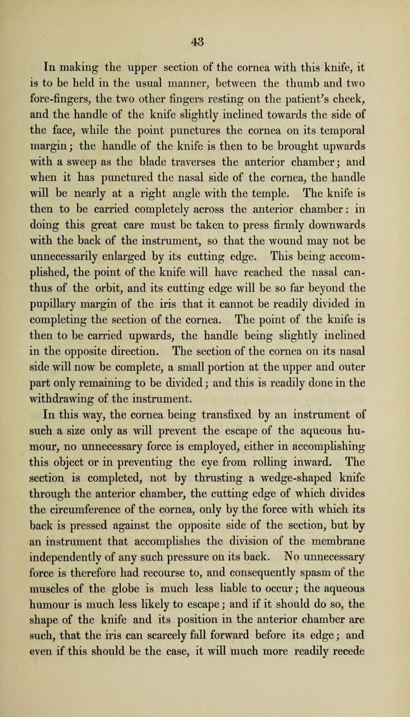 In making the upper section of the cornea with this knife, it is to be held in the usual manner, between the thumb and two fore-fingers, the two other fingers resting on the patients cheek, and the handle of the knife slightly inclined towards the side of the face, while the point punctures the cornea on its temporal margin; the handle of the knife is then to be brought upwards with a sweep as the blade traverses the anterior chamber; and when it has punctured the nasal side of the cornea, the handle will be nearly at a right angle with the temple. The knife is then to be carried completely across the anterior chamber: in doing this great care must be taken to press firmly downwards with the back of the instrument, so that the wound may not be unnecessarily enlarged by its cutting edge. This being accom¬ plished, the point of the knife will have reached the nasal can- thus of the orbit, and its cutting edge will be so far beyond the pupillary margin of the iris that it cannot be readily divided in completing the section of the cornea. The point of the knife is then to be carried upwards, the handle being slightly inclined in the opposite direction. The section of the cornea on its nasal side will now be complete, a small portion at the upper and outer part only remaining to be divided; and this is readily done in the withdrawing of the instrument. In this way, the cornea being transfixed by an instrument of such a size only as will prevent the escape of the aqueous hu¬ mour, no unnecessary force is employed, either in accomplishing this object or in preventing the eye from rolling inward. The section is completed, not by thrusting a wedge-shaped knife through the anterior chamber, the cutting edge of which divides the circumference of the cornea, only by the force with which its back is pressed against the opposite side of the section, but by an instrument that accomplishes the division of the membrane independently of any such pressure on its back. No unnecessary force is therefore had recourse to, and consequently spasm of the muscles of the globe is much less liable to occur; the aqueous humour is much less likely to escape; and if it should do so, the shape of the knife and its position in the anterior chamber are such, that the iris can scarcely fall forward before its edge; and even if this should be the case, it will much more readily recede