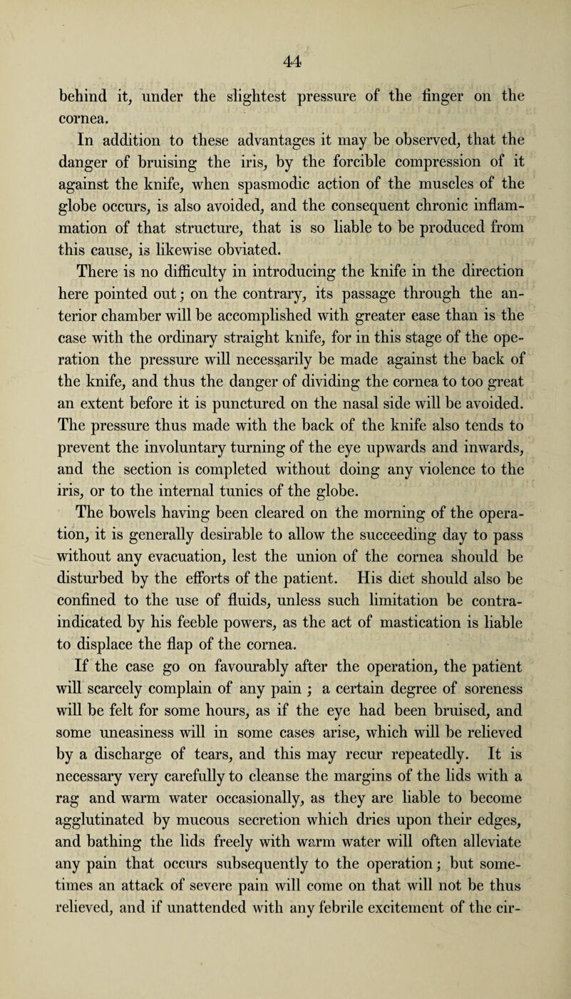 behind it, under the slightest pressure of the finger on the cornea. In addition to these advantages it may be observed, that the danger of bruising the iris, by the forcible compression of it against the knife, when spasmodic action of the muscles of the globe occurs, is also avoided, and the consequent chronic inflam¬ mation of that structure, that is so liable to be produced from this cause, is likewise obviated. There is no difficulty in introducing the knife in the direction here pointed out; on the contrary, its passage through the an¬ terior chamber will be accomplished with greater ease than is the case with the ordinary straight knife, for in this stage of the ope¬ ration the pressure will necessarily be made against the back of the knife, and thus the danger of dividing the cornea to too great an extent before it is punctured on the nasal side will be avoided. The pressure thus made with the back of the knife also tends to prevent the involuntary turning of the eye upwards and inwards, and the section is completed without doing any violence to the iris, or to the internal tunics of the globe. The bowels having been cleared on the morning of the opera¬ tion, it is generally desirable to allow the succeeding day to pass without any evacuation, lest the union of the cornea should be disturbed by the efforts of the patient. His diet should also be confined to the use of fluids, unless such limitation be contra¬ indicated by his feeble powers, as the act of mastication is liable to displace the flap of the cornea. If the case go on favourably after the operation, the patient will scarcely complain of any pain ; a certain degree of soreness will be felt for some hours, as if the eye had been bruised, and some uneasiness will in some cases arise, which will be relieved by a discharge of tears, and this may recur repeatedly. It is necessary very carefully to cleanse the margins of the lids with a rag and warm water occasionally, as they are liable to become agglutinated by mucous secretion which dries upon their edges, and bathing the lids freely with warm water will often alleviate any pain that occurs subsequently to the operation; but some¬ times an attack of severe pain will come on that will not be thus relieved, and if unattended with any febrile excitement of the cir-