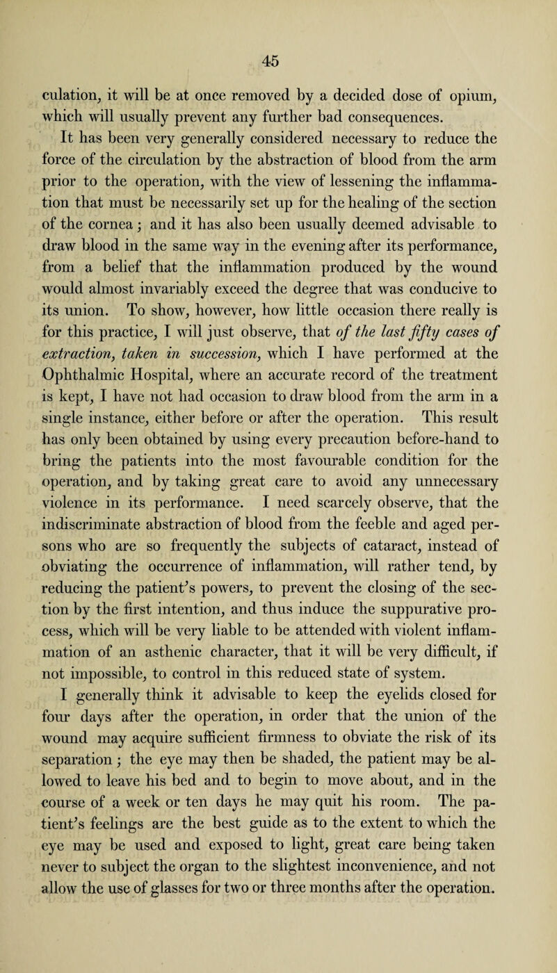 culation, it will be at once removed by a decided dose of opium, which will usually prevent any further bad consequences. It has been very generally considered necessary to reduce the force of the circulation by the abstraction of blood from the arm prior to the operation, with the view of lessening the inflamma¬ tion that must be necessarily set up for the healing of the section of the cornea; and it has also been usually deemed advisable to draw blood in the same way in the evening after its performance, from a belief that the inflammation produced by the wound would almost invariably exceed the degree that was conducive to its union. To show, however, how little occasion there really is for this practice, I will just observe, that of the last fifty cases of extraction, taken in succession, which I have performed at the Ophthalmic Hospital, where an accurate record of the treatment is kept, I have not had occasion to draw blood from the arm in a single instance, either before or after the operation. This result has only been obtained by using every precaution before-hand to bring the patients into the most favourable condition for the operation, and by taking great care to avoid any unnecessary violence in its performance. I need scarcely observe, that the indiscriminate abstraction of blood from the feeble and aged per¬ sons who are so frequently the subjects of cataract, instead of obviating the occurrence of inflammation, will rather tend, by reducing the patients powers, to prevent the closing of the sec¬ tion by the first intention, and thus induce the suppurative pro¬ cess, which will be very liable to be attended with violent inflam¬ mation of an asthenic character, that it will be very difficult, if not impossible, to control in this reduced state of system. I generally think it advisable to keep the eyelids closed for four days after the operation, in order that the union of the wound may acquire sufficient firmness to obviate the risk of its separation; the eye may then be shaded, the patient may be al¬ lowed to leave his bed and to begin to move about, and in the course of a week or ten days he may quit his room. The pa¬ tients feelings are the best guide as to the extent to which the eye may be used and exposed to light, great care being taken never to subject the organ to the slightest inconvenience, and not allow the use of glasses for two or three months after the operation.