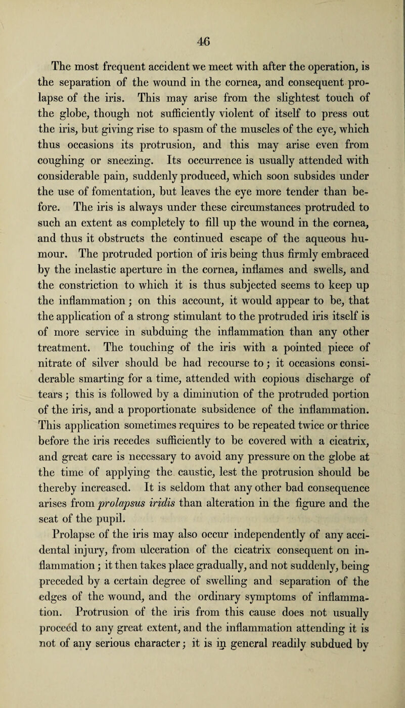 The most frequent accident we meet with after the operation, is the separation of the wound in the cornea, and consequent pro¬ lapse of the iris. This may arise from the slightest touch of the globe, though not sufficiently violent of itself to press out the iris, but giving rise to spasm of the muscles of the eye, which thus occasions its protrusion, and this may arise even from coughing or sneezing. Its occurrence is usually attended with considerable pain, suddenly produced, which soon subsides under the use of fomentation, but leaves the eye more tender than be¬ fore. The iris is always under these circumstances protruded to such an extent as completely to fill up the wound in the cornea, and thus it obstructs the continued escape of the aqueous hu¬ mour. The protruded portion of iris being thus firmly embraced by the inelastic aperture in the cornea, inflames and swells, and the constriction to which it is thus subjected seems to keep up the inflammation; on this account, it would appear to be, that the application of a strong stimulant to the protruded iris itself is of more service in subduing the inflammation than any other treatment. The touching of the iris with a pointed piece of nitrate of silver should be had recourse to; it occasions consi¬ derable smarting for a time, attended with copious discharge of tears; this is followed by a diminution of the protruded portion of the iris, and a proportionate subsidence of the inflammation. This application sometimes requires to be repeated twice or thrice before the iris recedes sufficiently to be covered with a cicatrix, and great care is necessary to avoid any pressure on the globe at the time of applying the caustic, lest the protrusion should be thereby increased. It is seldom that any other bad consequence arises from prolapsus iridis than alteration in the figure and the seat of the pupil. Prolapse of the iris may also occur independently of any acci¬ dental injury, from ulceration of the cicatrix consequent on in¬ flammation ; it then takes place gradually, and not suddenly, being preceded by a certain degree of swelling and separation of the edges of the wound, and the ordinary symptoms of inflamma¬ tion. Protrusion of the iris from this cause does not usually proceed to any great extent, and the inflammation attending it is not of any serious character; it is in general readily subdued by