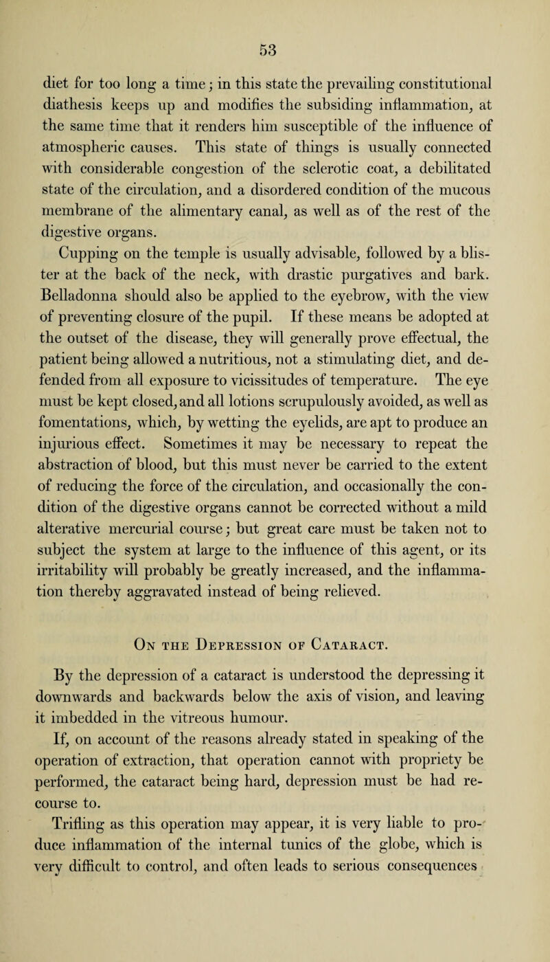 diet for too long a time; in this state the prevailing constitutional diathesis keeps up and modifies the subsiding inflammation, at the same time that it renders him susceptible of the influence of atmospheric causes. This state of things is usually connected with considerable congestion of the sclerotic coat, a debilitated state of the circulation, and a disordered condition of the mucous membrane of the alimentary canal, as well as of the rest of the digestive organs. Cupping on the temple is usually advisable, followed by a blis¬ ter at the back of the neck, with drastic purgatives and bark. Belladonna should also be applied to the eyebrow, with the view of preventing closure of the pupil. If these means he adopted at the outset of the disease, they will generally prove effectual, the patient being allowed a nutritious, not a stimulating diet, and de¬ fended from all exposure to vicissitudes of temperature. The eye must be kept closed, and all lotions scrupulously avoided, as well as fomentations, which, by wetting the eyelids, are apt to produce an injurious effect. Sometimes it may be necessary to repeat the abstraction of blood, but this must never be carried to the extent of reducing the force of the circulation, and occasionally the con¬ dition of the digestive organs cannot be corrected without a mild alterative mercurial course; but great care must he taken not to subject the system at large to the influence of this agent, or its irritability will probably be greatly increased, and the inflamma¬ tion thereby aggravated instead of being relieved. On the Depression of Cataract. By the depression of a cataract is understood the depressing it downwards and backwards below the axis of vision, and leaving it imbedded in the vitreous humour. If, on account of the reasons already stated in speaking of the operation of extraction, that operation cannot with propriety be performed, the cataract being hard, depression must be had re¬ course to. Trifling as this operation may appear, it is very liable to pro¬ duce inflammation of the internal tunics of the globe, which is very difficult to control, and often leads to serious consequences