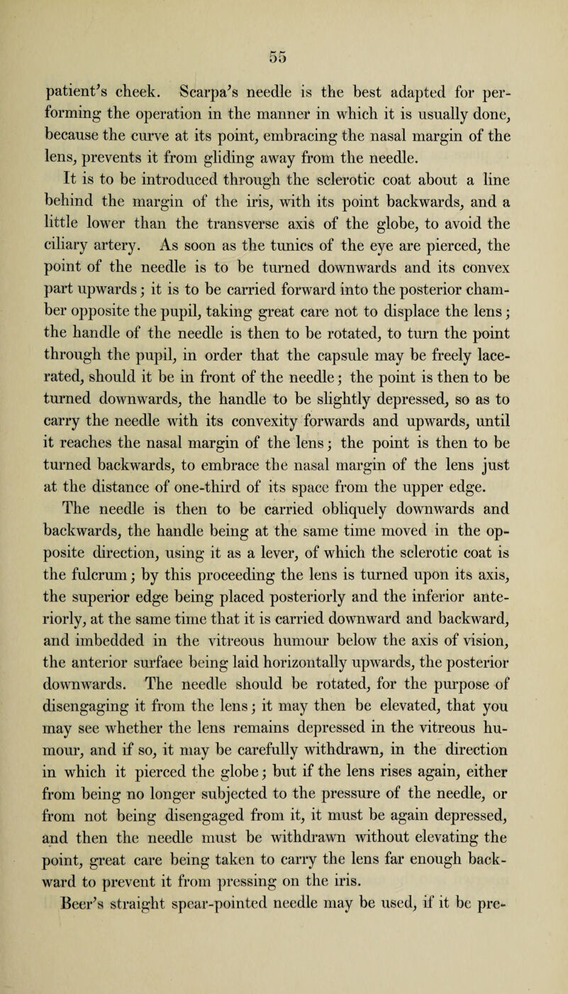 patient’s cheek. Scarpa’s needle is the best adapted for per¬ forming the operation in the manner in which it is usually done, because the curve at its point, embracing the nasal margin of the lens, prevents it from gliding away from the needle. It is to be introduced through the sclerotic coat about a line behind the margin of the iris, with its point backwards, and a little lower than the transverse axis of the globe, to avoid the ciliary artery. As soon as the tunics of the eye are pierced, the point of the needle is to be turned downwards and its convex part upwards; it is to be carried forward into the posterior cham¬ ber opposite the pupil, taking great care not to displace the lens; the handle of the needle is then to be rotated, to turn the point through the pupil, in order that the capsule may be freely lace¬ rated, should it be in front of the needle; the point is then to be turned downwards, the handle to be slightly depressed, so as to carry the needle with its convexity forwards and upwards, until it reaches the nasal margin of the lens; the point is then to be turned backwards, to embrace the nasal margin of the lens just at the distance of one-third of its space from the upper edge. The needle is then to be carried obliquely downwards and backwards, the handle being at the same time moved in the op¬ posite direction, using it as a lever, of which the sclerotic coat is the fulcrum; by this proceeding the lens is turned upon its axis, the superior edge being placed posteriorly and the inferior ante¬ riorly, at the same time that it is carried downward and backward, and imbedded in the vitreous humour below the axis of vision, the anterior surface being laid horizontally upwards, the posterior downwards. The needle should be rotated, for the purpose of disengaging it from the lens; it may then be elevated, that you may see whether the lens remains depressed in the vitreous hu¬ mour, and if so, it may be carefully withdrawn, in the direction in which it pierced the globe; but if the lens rises again, either from being no longer subjected to the pressure of the needle, or from not being disengaged from it, it must he again depressed, and then the needle must he withdrawn without elevating the point, great care being taken to carry the lens far enough back¬ ward to prevent it from pressing on the iris. Beer’s straight spear-pointed needle may be used, if it be pre-