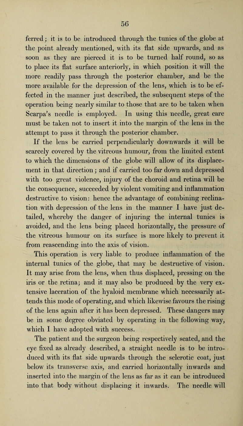 ferred; it is to be introduced through the tunics of the globe at the point already mentioned, with its flat side upwards, and as soon as they are pierced it is to be turned half round, so as to place its flat surface anteriorly, in which position it will the more readily pass through the posterior chamber, and be the more available for the depression of the lens, which is to be ef¬ fected in the manner just described, the subsequent steps of the operation being nearly similar to those that are to be taken when Scarpa’s needle is employed. In using this needle, great care must be taken not to insert it into the margin of the lens in the attempt to pass it through the posterior chamber. If the lens be carried perpendicularly downwards it will be scarcely covered by the vitreous humour, from the limited extent to which the dimensions of the globe will allow of its displace¬ ment in that direction; and if carried too far down and depressed with too great violence, injury of the choroid and retina will be the consequence, succeeded by violent vomiting and inflammation destructive to vision: hence the advantage of combining reclina- tion with depression of the lens in the manner I have just de¬ tailed, whereby the danger of injuring the internal tunics is avoided, and the lens being placed horizontally, the pressure of the vitreous humour on its surface is more likely to prevent it from reascending into the axis of vision. This operation is very liable to produce inflammation of the internal tunics of the globe, that may be destructive of vision. It may arise from the lens, when thus displaced, pressing on the iris or the retina; and it may also be produced by the very ex¬ tensive laceration of the hyaloid membrane which necessarily at¬ tends this mode of operating, and which likewise favours the rising of the lens again after it has been depressed. These dangers may be in some degree obviated by operating in the following way, which I have adopted with success. The patient and the surgeon being respectively seated, and the eye fixed as already described, a straight needle is to be intro¬ duced with its flat side upwards through the sclerotic coat, just below its transverse axis, and carried horizontally inwards and inserted into the margin of the lens as far as it can be introduced into that body without displacing it inwards. The needle will