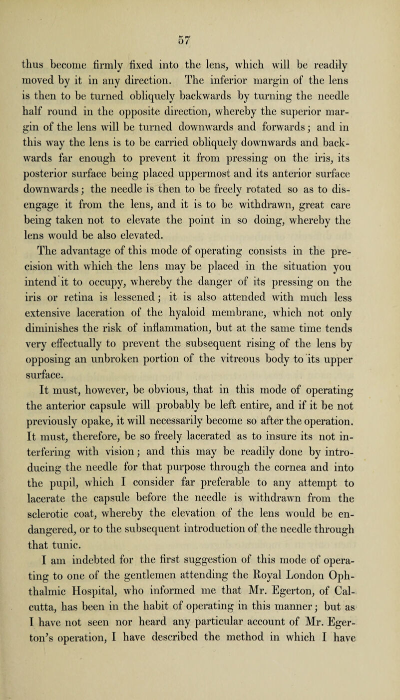 thus become firmly fixed into the lens, which will be readily moved by it in any direction. The inferior margin of the lens is then to be turned obliquely backwards by turning the needle half round in the opposite direction, whereby the superior mar¬ gin of the lens will be turned downwards and forwards; and in this way the lens is to be carried obliquely downwards and back¬ wards far enough to prevent it from pressing on the iris, its posterior surface being placed uppermost and its anterior surface downwards; the needle is then to be freely rotated so as to dis¬ engage it from the lens, and it is to be withdrawn, great care being taken not to elevate the point in so doing, whereby the lens would be also elevated. The advantage of this mode of operating consists in the pre¬ cision with which the lens may be placed in the situation you intend it to occupy, whereby the danger of its pressing on the iris or retina is lessened; it is also attended with much less extensive laceration of the hyaloid membrane, which not only diminishes the risk of inflammation, but at the same time tends very effectually to prevent the subsequent rising of the lens by opposing an unbroken portion of the vitreous body to its upper surface. It must, however, be obvious, that in this mode of operating the anterior capsule will probably be left entire, and if it be not previously opake, it will necessarily become so after the operation. It must, therefore, be so freely lacerated as to insure its not in¬ terfering with vision; and this may be readily done by intro¬ ducing the needle for that purpose through the cornea and into the pupil, which I consider far preferable to any attempt to lacerate the capsule before the needle is withdrawn from the sclerotic coat, whereby the elevation of the lens would be en¬ dangered, or to the subsequent introduction of the needle through that tunic. I am indebted for the first suggestion of this mode of opera¬ ting to one of the gentlemen attending the Royal London Oph¬ thalmic Hospital, who informed me that Mr. Egerton, of Cal¬ cutta, has been in the habit of operating in this manner; but as I have not seen nor heard any particular account of Mr. Eger- toiTs operation, I have described the method in which I have