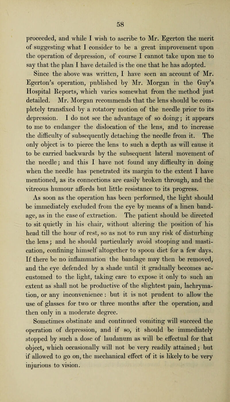 proceeded, and while I wish to ascribe to Mr. Egerton the merit of suggesting what I consider to be a great improvement upon the operation of depression, of course I cannot take upon me to say that the plan I have detailed is the one that he has adopted. Since the above was written, I have seen an account of Mr. Egerton’s operation, published by Mr. Morgan in the Guy’s Hospital Reports, which varies somewhat from the method just detailed. Mr. Morgan recommends that the lens should be com¬ pletely transfixed by a rotatory motion of the needle prior to its depression. I do not see the advantage of so doing; it appears to me to endanger the dislocation of the lens, and to increase the difficulty of subsequently detaching the needle from it. The only object is to pierce the lens to such a depth as will cause it to be carried backwards by the subsequent lateral movement of the needle; and this I have not found any difficulty in doing when the needle has penetrated its margin to the extent I have mentioned, as its connections are easily broken through, and the vitreous humour affords hut little resistance to its progress. As soon as the operation has been performed, the light should be immediately excluded from the eye by means of a linen band¬ age, as in the case of extraction. The patient should be directed to sit quietly in his chair, without altering the position of his head till the hour of rest, so as not to run any risk of disturbing the lens; and he should particularly avoid stooping and masti¬ cation, confining himself altogether to spoon diet for a few days. If there be no inflammation the bandage may then be removed, and the eye defended by a shade until it gradually becomes ac¬ customed to the light, taking care to expose it only to such an extent as shall not he productive of the slightest pain, lachryma- tion, or any inconvenience : but it is not prudent to allow the use of glasses for two or three months after the operation, and then only in a moderate degree. Sometimes obstinate and continued vomiting will succeed the operation of depression, and if so, it should be immediately stopped by such a dose of laudanum as will be effectual for that object, which occasionally will not be very readily attained; but if allowed to go on, the mechanical effect of it is likely to be very injurious to vision.