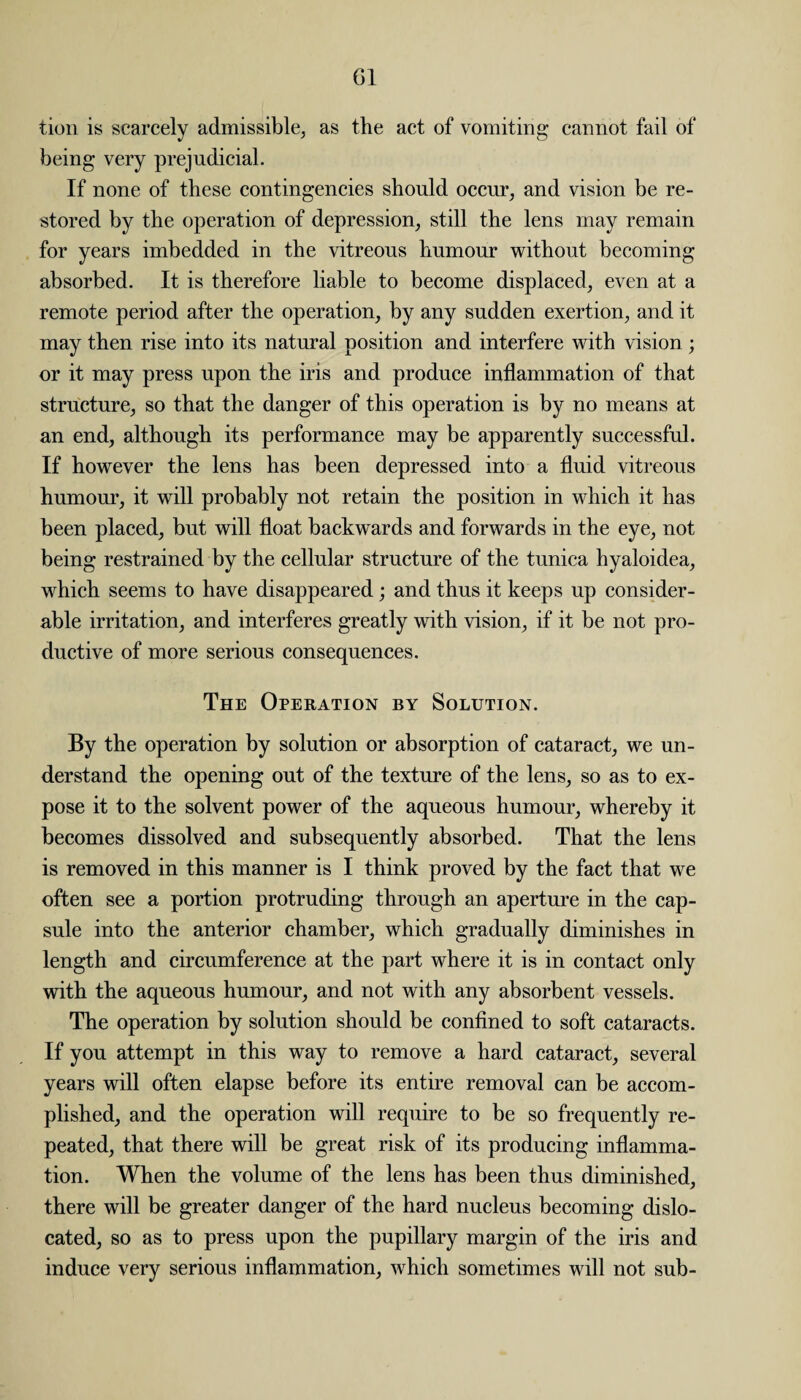 tion is scarcely admissible, as the act of vomiting cannot fail of being very prejudicial. If none of these contingencies should occur, and vision be re¬ stored by the operation of depression, still the lens may remain for years imbedded in the vitreous humour without becoming absorbed. It is therefore liable to become displaced, even at a remote period after the operation, by any sudden exertion, and it may then rise into its natural position and interfere with vision ; or it may press upon the iris and produce inflammation of that structure, so that the danger of this operation is by no means at an end, although its performance may be apparently successful. If however the lens has been depressed into a fluid vitreous humour, it will probably not retain the position in which it has been placed, but will float backwards and forwards in the eye, not being restrained by the cellular structure of the tunica hyaloidea, which seems to have disappeared; and thus it keeps up consider¬ able irritation, and interferes greatly with vision, if it be not pro¬ ductive of more serious consequences. The Operation by Solution. By the operation by solution or absorption of cataract, we un¬ derstand the opening out of the texture of the lens, so as to ex¬ pose it to the solvent power of the aqueous humour, whereby it becomes dissolved and subsequently absorbed. That the lens is removed in this manner is I think proved by the fact that we often see a portion protruding through an aperture in the cap¬ sule into the anterior chamber, which gradually diminishes in length and circumference at the part where it is in contact only with the aqueous humour, and not with any absorbent vessels. The operation by solution should be confined to soft cataracts. If you attempt in this way to remove a hard cataract, several years will often elapse before its entire removal can be accom¬ plished, and the operation will require to be so frequently re¬ peated, that there will be great risk of its producing inflamma¬ tion. When the volume of the lens has been thus diminished, there will be greater danger of the hard nucleus becoming dislo¬ cated, so as to press upon the pupillary margin of the iris and induce very serious inflammation, which sometimes will not sub-