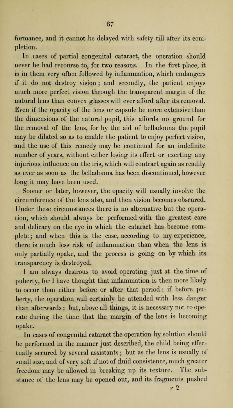 formance, and it cannot be delayed with safety till after its com¬ pletion. In cases of partial congenital cataract, the operation should never be had recourse to, for two reasons. In the first place, it is in them very often followed by inflammation, which endangers if it do not destroy vision; and secondly, the patient enjoys much more perfect vision through the transparent margin of the natural lens than convex glasses will ever afford after its removal. Even if the opacity of the lens or capsule be more extensive than the dimensions of the natural pupil, this affords no ground for the removal of the lens, for by the aid of belladonna the pupil may be dilated so as to enable the patient to enjoy perfect vision, and the use of this remedy may be continued for an indefinite number of years, without either losing its effect or exerting any injurious influence on the iris, which will contract again as readily as ever as soon as the belladonna has been discontinued, however long it may have been used. Sooner or later, however, the opacity will usually involve the circumference of the lens also, and then vision becomes obscured. Under these circumstances there is no alternative but the opera¬ tion, which should always be performed with the greatest care and delicacy on the eye in which the cataract has become com¬ plete ; and when this is the case, according to my experience, there is much less risk of inflammation than when the lens is only partially opake, and the process is going on by which its transparency is destroyed. I am always desirous to avoid operating just at the time of puberty, for I have thought that inflammation is then more likely to occur than either before or after that period: if before pu¬ berty, the operation will certainly be attended with less danger than afterwards; but, above all things, it is necessary not to ope¬ rate during the time that the margin of the lens is becoming opake. In cases of congenital cataract the operation by solution should be performed in the manner just described, the child being effec¬ tually secured by several assistants; but as the lens is usually of small size, and of very soft if not of fluid consistence, much greater freedom may be allowed in breaking up its texture. The sub¬ stance of the lens may be opened out, and its fragments pushed v o Jr <w