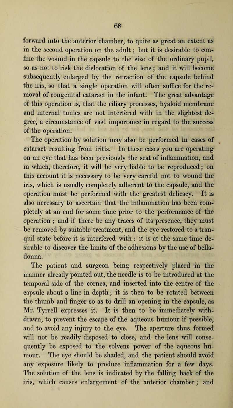 forward into the anterior chamber, to quite as great an extent as in the second operation on the adult; but it is desirable to con¬ fine the wound in the capsule to the size of the ordinary pupil, so as not to risk the dislocation of the lens; and it will become subsequently enlarged by the retraction of the capsule behind the iris, so that a single operation will often suffice for the re¬ moval of congenital cataract in the infant. The great advantage of this operation is, that the ciliary processes, hyaloid membrane and internal tunics are not interfered with in the slightest de¬ gree, a circumstance of vast importance in regard to the success of the operation. The operation by solution may also be performed in cases of cataract resulting from iritis. In these cases you are operating on an eye that has been previously the seat of inflammation, and in which, therefore, it will be very liable to be reproduced; on this account it is necessary to be very careful not to wound the iris, which is usually completely adherent to the capsule, and the operation must be performed with the greatest delicacy. It is also necessary to ascertain that the inflammation has been com¬ pletely at an end for some time prior to the performance of the operation; and if there be any traces of its presence, they must be removed by suitable treatment, and the eye restored to a tran¬ quil state before it is interfered with : it is at the same time de¬ sirable to discover the limits of the adhesions by the use of bella¬ donna. The patient and surgeon being respectively placed in the manner already pointed out, the needle is to be introduced at the temporal side of the cornea, and inserted into the centre of the capsule about a line in depth; it is then to be rotated between the thumb and finger so as to drill an opening in the capsule, as Mr. Tyrrell expresses it. It is then to be immediately with¬ drawn, to prevent the escape of the aqueous humour if possible, and to avoid any injury to the eye. The aperture thus formed will not be readily disposed to close, and the lens will conse¬ quently be exposed to the solvent power of the aqueous hu¬ mour. The eye should be shaded, and the patient should avoid any exposure likely to produce inflammation for a few days. The solution of the lens is indicated by the falling back of the iris, which causes enlargement of the anterior chamber; and